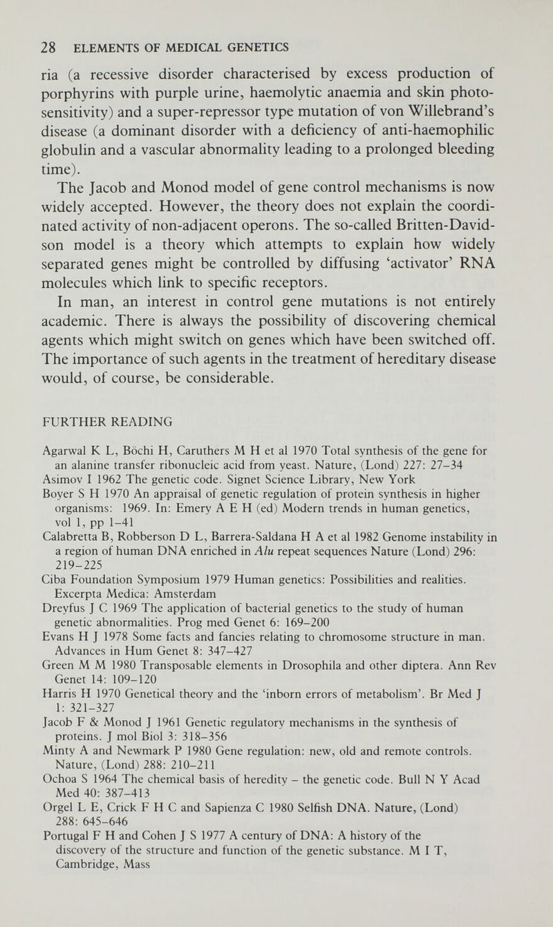 3 Biochemical genetics In the previous chapter the biochemistry and mode of action of genes were considered at the molecular level. In this chapter we shall con¬ sider the more 'peripheral' biochemical effects of gene action as exemplified in the inborn errors of metabolism, the haemoglobin- opthies and the immunoglobulinopathies. THE INBORN ERRORS OF METABOLISM At first Garrod, and later Beadle and Tatum, developed the idea that metabolic processes, whether in man or in any other organism, pro¬ ceed by steps. Each step is controlled by a particular enzyme and this in turn is the product of a particular gene. This is referred to as the one gene-one enzyme concept, which is illustrated by such con¬ ditions as phenylketonuria, alkaptonuria, albinism, and galacto- saemia. Phenylketonuria is a particularly distressing condition (Fig. 3.1). Children with this disease are severely mentally retarded, frequently have convulsions, and often have to be institutionalized. In these children a particular enzyme necessary for the conversion of phenylalanine to tyrosine (phenylalanine hydroxylase) is deficient; that is, there is a 'genetic-block' in the metabolic pathway (Fig. 3.2). As a result, phenylalanine tends to accumulate and some is con¬ verted into phenylpyruvic acid which is excreted in the urine. Because of a deficiency of tyrosine, which results from the enzyme block, there is a reduction in melanin formation (Fig. 3.2). Affected children therefore often have blond hair and blue eyes and areas of the brain which are normally pigmented (e.g. the substantia nigra) may also lack pigment. It is interesting to speculate on the possibility that it may not be so much the rise in phenylalanine but the defi¬ ciency of tyrosine which causes the mental retardation. Bessman has suggested, in his 'justification hypothesis' that the reduced ability of a mother (because she is heterozygous) to deliver an appropriate amount of tyrosine to her fetus, which in turn is unable to correct for this deficiency because of its own genetic constitution, may result