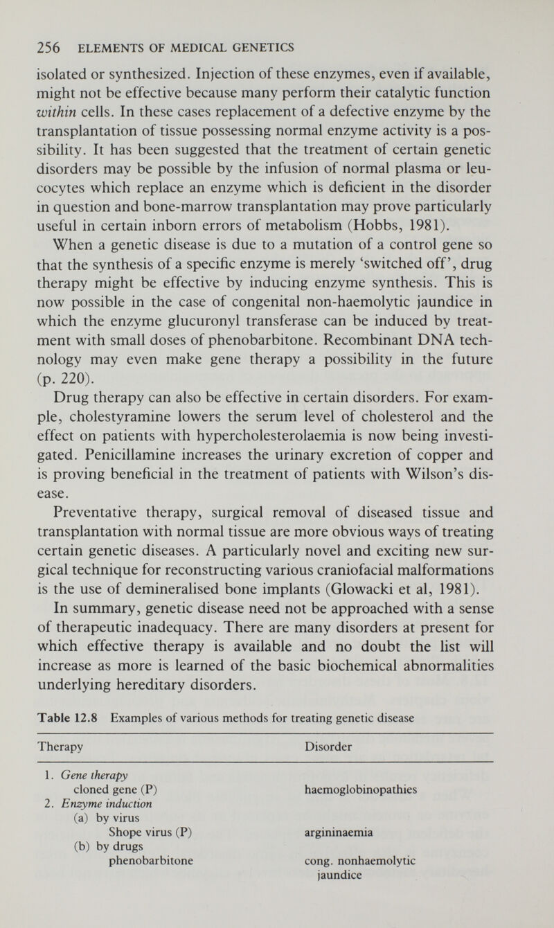 258 ELEMENTS OF MEDICAL GENETICS FUTURE POSSIBILITIES We might end by mentioning some future possibilities in medical genetics. Apart from the obvious problem of finding effective treat¬ ments for genetic disorders, there is an important need to ensure that genetic advice is made as widely available as possible. There is evidence that there are many people in the population who are at risk of having a child with a serious hereditary disorder but are unaware of this. Increasing knowledge of genetics and appreciation of the risks by physicians will help to reduce this problem. There is however, an important need to set up genetic registers in which families with serious hereditary disorders are recorded so that indi¬ viduals at high risk in these families can be carefully followed up and given appropriate counselling (Emery and Miller, 1976). In Edinburgh such a register has already been developed and is referred to by the acronym RAPID: Register for the Ascertainment and Pre¬ vention of Inherited Disease, the main function of which is the pre¬ vention of genetic disease (Emery et al., 1974). With the increasing availability of genetic counselling services facilitated by regional Genetic Register Systems, a real reduction in the incidence of a number of serious genetic disorders might be anticipated. In the case of even the commoner major unifactorial disorders, at a very conservative estimate, well over a thousand cases could be prevented each year in the United Kingdom by genetic counselling alone (Table 12.9), and this excludes any benefit which accrues from population screening programmes, and the effects genetic counselling will have on multifactorial disorders and prenatal screening on spina bifida. Thus there would seem to be very good reasons, both ethical as well as financial, for encouraging efforts to develop and extend the preventive approach to genetic disease. Associated with the problem of recognising carriers is that of rec¬ ognising preclinical cases and those who are genetically predisposed to particular diseases. Infants with phenylketonuria are treated as soon as possible before clinical signs of the disease have had time to develop, and we mentioned earlier the recent interest in recognising and treating prediabetics in order to prevent the disease from devel¬ oping later in life. In families with polyposis coli persons at risk should undergo regular sigmoidoscopy, and there is good reason for considering colectomy in those who develop polyps because of the very real danger of malignant change occurring. At some future time when we are able to recognise persons pre¬ disposed to such a disease as schizophrenia it may be possible to prevent the disease either by suitable drugs or even by special psy-
