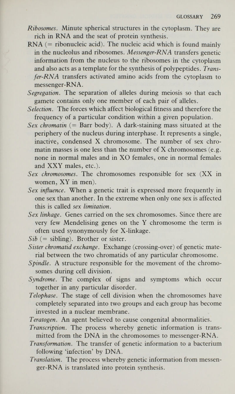 Index Aberration, chromosome, И, 65, 241 Abnormalities, congenital, see Congenital abnormalities ABO blood groups, 11 association, 138-140, 185 Bombay types, 26 codominance, 116 disputed paternity, 243 gene frequencies, 177 linkage, 58 multiple alleles, 122 in North American Indians, 177 random mating and, 174 Abortion: recurrent, 242 selective, 251 spontaneous, 242 Abrahamson, S., 204 Acatalasia, 156 detection of carriers, 247 Achondroplasia, 109, 110 mutation rate, 171, 173, 174 reduced reproductive fitness, 173 Acrocentric chromosomes, 52 Adams, J., 8 Adenine, 16 Adoption, 243 Adrenogenital syndrome, 84, 253, 257 Adult haemoglobin, 37 Age effect, maternal: in Down's syndrome, 69, 70 in Klinefelter's syndrome, 78, 79 Age effect, paternal: in Down's syndrome, 70 on sex ratio, 208 Age effect, on mutation rate, 174 Aird, I., 148 Alberman, E., 70 Albinism, 2, 34, 182 inheritance, 115 metabolic block, 31, 34 mutation rate, 174 Albinism, (cont'd) ocular, 59, 96, 247, 249 tyrosinase +ve and -ve, 239 Alcoholism, 161, 162, 237 Alfi, O.,70 Alphafetoprotein, 253 Alkaptonuria, 10, 182 frequency in population, 170 inheritance, 115 metabolic block, 10, 31, 34 Alleles, 5, 263 Allelic system, see Multiple alleles Allison, A. C., 187 Alper, C. A., 47 Alzheimer's disease, 112 Am proteins, 43 Amber, 23 Amino acids, 18, 263 in haemoglobins, 37-41 in histones, 102 protein synthesis, 18-25 Amish, 175, 178 Amniotic fluid, 251-255 Amniocentesis, 251, 252, 253 Amyotrophic lateral sclerosis, 177 Anaphase, 263 in meiosis, 56 in mitosis, 54 Anencephaly, 143, 244 Aneuploidy, 66, 263 and genetic counselling, 241 of sex chromosomes, 77 Angioneurotic oedema, 33, 257 Angiosarcoma, 144 Anhidrotic ectodermal dysplasia, 96 Animal analogues, 148 Ankylosing spondylitis, 49, 124, 126 Antenatal diagnosis, see Prenatal diagnosis Antenatal treatment, in mice, 259 potential in man, 259, 260 Antibodies, 42, 263 monoclonal, 46