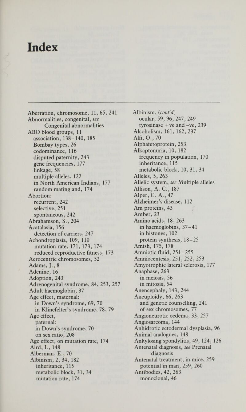 INDEX 273 Cell, animal, lî division (phases), 54-56 hybridization, 59, 60 Centromere, 52, 263 and isochromosomes, 87 Chalones, 102 Chase, M., 15 Chediak-Higashi syndrome, 145 Chiasma, 263 Chimaera, 85, 86, 264 human, 85 Plasmid, 213, 214 Chlorothiazide, 162 Chordamesoderm, 98 Chromatid, 55, 264 Chromatin, sex, 81, 95-97 Chromosome, 6, 11, 13, 264 aberration, 264 incidence at birth, 84 in abortions, spontaneous, 242 autosomal, 53, 58, 66 banding methods, 64, 65 and cancer, 67 deletions, 70, 74, 75, 86, 264 and disease, 66, 75, 76, 77 duplications, 265 fluorescence, 64, 65, 66, 81 and genetic counselling, 241 heteropyknotic, 95 homologous, 52, 55, 56, 57 identification, 63 inversion, 75, 266 isochromosome, 87, 266 and leukaemia, 75, 76 non-disjunction, 68, 131, 267 number, 11, 52, 61 Philadelphia, 75 ring, 74, 86 salivary gland of Drosophila, 7, 94 sex, 53, 269 abnormalities of, 11, 66, 77, 241 shorthand, 75 structure, 17, 18, 52 Solenoid model of, 18 technique of growing, 61-63 translocations, 70-72, 242-243, 270 See also Autosome, X chromosome and Y chromosome Chronic granulomatous disease, 47, 249 Cistron, 41, 264 Clarke, C. A., 260 Cleft hand, 236, 237 Cleft lip and palate, 143 empiric risk, 244 Clone, 264 Club foot, 143 empiric risk, 244 Code, genetic, 18 degenerate, 22 mutation and, 23 Codominance, 116, 264 Codon,19,264 Coefficient of selection against the gene, 172, 182 Cohen, S., 211 Colchicine in tissue culture, 62 Colour blindness, 58, 61, 117, 185 partial, 119 polymorphism, 191 Complement system, 47 Concordant twins, 131, 264. See also Twins Congenital abnormalities, 142, 264 environmental factors, 100, 234, 235, 237 genetic counselling, 234-237 See also specific malformations Congenital cataract, Hnkage, 58, 59, 60 Congenital dislocation of the hip, 143 in dogs, 149 empiric risks, 244 heritability, 126 Congenital heart disease, 143 and rubella, 237 Congestive heart failure, 162 Conjugation, glucuronide, 154 of bilirubin, 162, 163 deficiency of glucoronyl transferase, 163 carrier detection, 163 Consanguinity, 8, 10, 264 in autosomal recessive inheritance, 112, 114, 239. See also Inbreeding: Cousin marriages: Incest Control gene, see Gene control Cornea, in the mucopolysaccharidoses, 234 Corona radiata, 92 Coronary artery disease, see Ischaemic heart disease Correns, C., 6 Cosmic rays, 197 Coumarin, 159 Counselling, see Genetic counselling Cousin marriages, 8-10, 239, 264 frequency of, 115. See also Consanguinity: Inbreeding genetic counselling, 230, 231, 239, 240 Cowie, v., 142 Creasy, M. R., 67