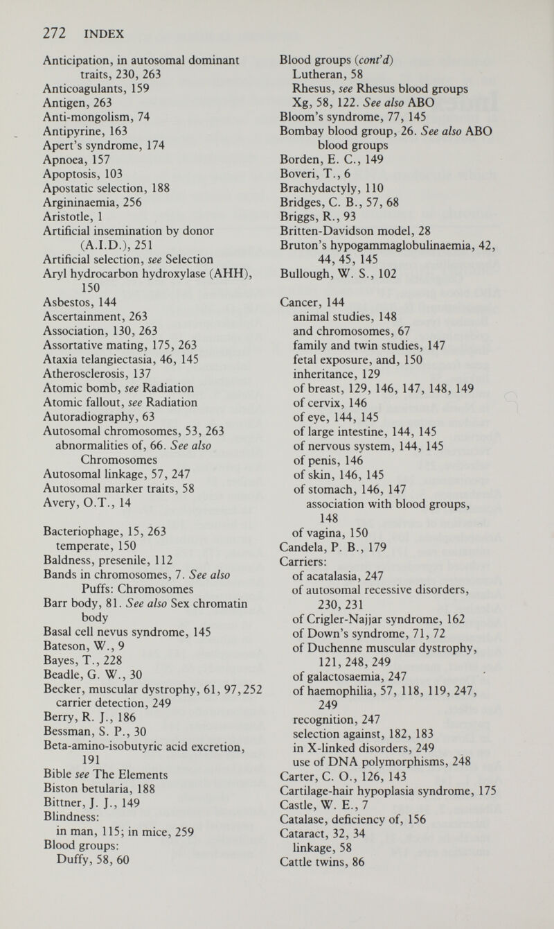 274 INDEX Creatine kinase, 159, 248, 249 Cretinism, 31, 257 Creutzfeldt-Jakob disease, 112 Crick, F. H. C., 17, 18 Cri du chat syndrome, 74 genetic counselling in, 234 Crigler-Najjar syndrome, 162 Crolla, J. A., 67 Crossing over, 56, 264 between sex chromosomes, 83, 116 Cudworth, A. G., 133 Cultural selection, albinism, 178 Culture, tissue, 61, 62 Curare, 157 Cystathioninuria, 255, 257 Cystinuria, 34, 182 Cytogenetics, 61, 264. See also Chromosomes Cytoplasm, 13, 264 Cytoplasmic inheritance, see Extra-chromosomal inheritance Cytosine, 16 Damon, A., 175 Darlington, C. D., 88 Darwin, C., 6, 8, 9 Davenport, C. В., 10 DDT resistance, 153 Deafness, 8, 115 caused by rubella, 237 profound childhood, 245 Debrisoquine, 163 Deletions, of a gene, 41. See also Chromosomes Denborough, M. A., 160 Deoxyribonucleic acid (DNA), 16, 265 in chromosomes, 17, 18 genetic code and, 18 mitochondrial, 24 replication, 17 satellite, 19 selfish, 20 structure, 16-18 transcription, 19 transformation, 14-16 translation, 19 Dermatoglyphics, 82, 264 ridge count, 123 De Grouchy, J., 74 De Vries, H., 6 Diabetes insipidus, nephrogenic, 99,249 Diabetes mellitus, 130 congenital abnormalities in infants of mothers with, 130, 237 genetic predisposition to, 133-134 inheritance of, 131-134 twin studies in, 131 Diaphyseal aclasis, 145 Dibucaine number, 158 Di George syndrome, 42, 44 Dintzis, H., 23 Diploid, 52, 264 Discordant twins, 131. See also Twins Disputed paternity, 243 Distribution, normal, 124 Diuretics, 162 Dizygotic, 265 Doll. R., 138 Dominance, arbitrary nature of, 3, 4, 116 Dominant, 3, 265 Dominant inheritance, 3, 108 autosomal, 108, 229, 235 sex-linked, 121. See also Intermediate inheritance Dosage compensation, 96 Down's syndrome, 11, 67, 68-73 dermal ridge patterns in, 82 genetic counselling, 69-72, 235, 242, 243 leukaemia and, 67 mosaicism and, 85 non-disjunction and, 68, 69 Dreyfus, J. C., 27 Drift, see Random genetic drift Drosophila melanogaster, 1 chromosome map, 57, 58 effect of X-rays on, 201-203 genetic load in, 206 lethal mutants in, 99, 100, 206 salivary gland chromosomes, 7 somatic mutations in, 203 Drug, metabolism of, 153-156 conjugation, 154 genetic variability, 156-160 response in hereditary disorders, 160-164 therapy, amino caproic acid, cholestyramine, insulin, pancreatin, penicillamine, phenobarbitone, 256, 257 Drug, effects of, in pregnancy, 237 See also Pharmacogenetics Drumsticks, 81, 82 Duchenne, G. В. A., 119 Duchenne muscular dystrophy, see Muscular dystrophy, Duchenne type Duffy blood group, 58, 59, 60 linkage, 58, 59 Dunkers, 177 Duodenal ulcer, 129, 137-140 association with blood group O, 138-140