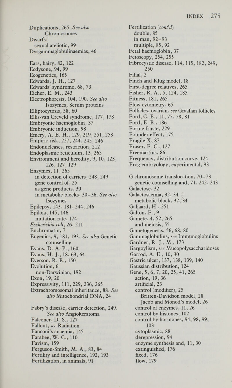 INDEX 111 Hardy-Weinberg principle, 168 factors affecting, 171 effect of inbreeding, 175 mutation, 171 random genetic drift, 175 selection, 179 Harper, P. S., 89, 112 Harris, H., 191 Harris, R., 48, 255 Harvey, W., 1 Hassold, T. J., 242 Heitz, E., 7 Hemizygous, 117, 265 Henking, H., 53 Heredity and environment, 10, 123, 126,129 Heritability, 115, 126, 265 in diabetes mellitus, 133 in ischaemic heart disease, 126, 137 in peptic ulcer, 126, 138 in schizophrenia, 126, 142 Hermaphroditism, 49, 83 Herndon, C. N., 246 Hershey, A. D., 15 Heston, L. L., 141 Heterochromatin, 7 Heterogametic sex, 265 Heterosis, 186. See also Polymorphism, genetic Heterozygote, 5, 266 manifesting, 121 selective advantage in, 185 Heuch, I., 228 Hippocrates, 112 Hirschsprung's disease, 244 Histones, 102 and gene control, 102 HLA, 40-50. See also Prenatal diagnosis Hobbs J., 256 Holandric inheritance, 122, 266. See also Y-linked inheritance Homocystinuria, 257 Homogametic sex, 266 Homogentisic acid in alkaptonuria, 10, 31 Homologous chromosomes, 52, 55, 56, 266 Homozygote, 5, 266 in autosomal dominant inheritance, 108 in autosomal recessive inheritance, 112 Hook, E. В., 80 Hormones, 94, 98, 99, 103 Hunter's syndrome, 234, 249 Hutington's chorea, 228, 229 Hurler's syndrome, 233, 234 H-Y antigen, 49, 82, 122 Hybrid, 3, 59, 60, 266 Hybrid vigor, 186. See also Poylmorphism, genetic Hydralazine, 157 Hydrogen bonds in DNA, 16, 17 Hydrogen peroxide, 156 Hydrometrocolpos, 175 Hypercholesterolaemia, 33, 137, 256, 257 Hypeфyrexia, 159, 160 Hypertension, 134-137 Hypogammaglobulinaemias, 46 Hypoproteinaemia, 255 Ichthyosis vulgaris, X-linked, 59, 61 Iduronosulphate sulphatase, 35, 249 Immunoglobulins, 41-47, 266 Fab fragment, 42 Fc fragment, 42 Inactivation of X chromosome, 95-97 Inborn error of metabohsm, 11, 30 Inbreeding, 8, 9, 175 Incest, 241 Incompatibility, 266 Incomplete dominance, 116 Induction, embryonic, see Embryonic induction enzymic, 256 Infertility and genetic counselling, 241, 242 Ingram, V. M., 38 Inheritance, multifactorial, 123, 225-227 simple, 227 Insect larvae, development of, 94 Intelligence, 123 multifactorial inheritance of, 123, 124 Intelligence and fertility, 192, 193 Intermediate inheritance, 115-116 Interphase, 54, 56, 266 Intervening sequences, 19 Intrauterine factors, 88, 89 Intron, 19, 20 Inv proteins, 43 Inversion, 266 Ionizing radiations, 196-200 artificial, 198-200 natural, 197-198 Ir locus, 49 Ischaemic heart disease, 137 Isochromosome, 87, 266 Isoenzyme, see Isozyme Isolates, genetic, 175, 177 Isoniazid, 156, 157 inactivation, 154