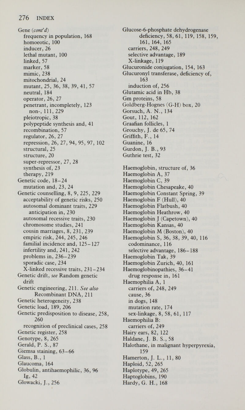 278 INDEX Isoniazid (cont'd) rapid, 157 slow, 157 treatment of tuberculosis with, 156, 157 Isozyme, 103 Jacob, F., 26, 28 Jacobs, P. A., 11, 77 Johannsen, W., 5, 8 Johnstone, E. C., 157 Jost, A., 83 Karyotype, 63, 266 Kellermann, G., 150 Khorana, H. G., 23 Kinetochore, see Centromere, 263 King, T. J., 93 Klinefelter's syndrome, 78 mosaicism in, 85 Klug, J., 18 Knight, T. A., 2 Komrower, G. M., 239 Konotey-Ahulu, F. I. D., 187 Koulischer, L., 88 Kuru, 112 Lactate dehyrogenase (LDH), 104 Landsteiner, К., 11 Lawrence, P. A., 100 Leber's optic atrophy, 88, 112 Lejeune, J., 11, 67, 72 Lesch-Nyhan syndrome, 35, 58, 249 Lethal mutant, 99, 100 Leucocytes, see Drumsticks Leukaemia, 67, 75, 76 chronic granulocytic, 75 in mice, 148, 149 mongolism and, 67 and radiation, 203 Levan, A., 11, 61, 66 Li, F. H. F., 228 Liability to develop disease, 124 Linkage disequilibrium, 49 Linkage, genetic, 57, 266 autosomal vs. association, 139 in carrier recognition, 247 with DNA polymorphisms, 248 X chromosome, 116-122 Y chromosome, 82, 116, 122 maps, 57, 58 studies in man, 57-61. See also Sex linkage Lobster claw, 236, 237 Locus, chromosomal, 266 Lubs, H. A., 87 Lucké, kidney cancer in frogs, 149 Lutheran blood groups, 58 Lynch, H. T., 149 Lyon hypothesis, 95, 96 Lyon, M. F., 95, 97 Lyonization, 95, 121 Lysine in Hb С, 39, 40 McArdle's syndrome, 35 McCarty, M., 14 Macklin, M. T., 148 McKusick, V. A., 60 McKusick's syndrome, 175, 178 MacLeod, C. M., 14 Malaria, falciparum, 186, 187, 189 Malignant hyperpyrexia, 159, 160 Manifesting heterozygote, 121 Map, chromosome, 58, 61. also Recombination Map units, 57 Maple syrup urine, 35, 257 Marfan's syndrome, 243 Marker genes, 58 Marsh, W., 157 Maternal age effect, 69, 78, 79, 174 Maternal inheritance, see Extra-chromosomal inheritance Matthaei, J. H., 21 Maupertuis, P. L. M., 1, 2, 8 McDougall, J. K., 65 McGinley, L, 83 Meiosis, 55-57, 266. See also Non-disjunction Meiotic studies in humans, 87-88 Melanin, 30, 31 in skin cancer, 146 Mendel, G., 2, 3, 4, 5, 6 Mendelian inheritance, chromosomes and,56 Mendelism, 2-6, 9 Ménière, P., 8 Mental retardation: and sex chromosomes, 79 inheritance, 10 empiric risk, 237, 245 Metabolic block, 30-35 Metabolism, inborn error of, 11, 30-36 Metacentric chromosomes, 52 Metaphase, 267 in meiosis, 55, 56 in mitosis, 54, 55 Methaemoglobinaemia, 40 Methylmalonic-acidaemia, 255 Meyer, P., 136 Mice, cancer in, 148, 149 dwarf mutant, 99 eye defect, 259
