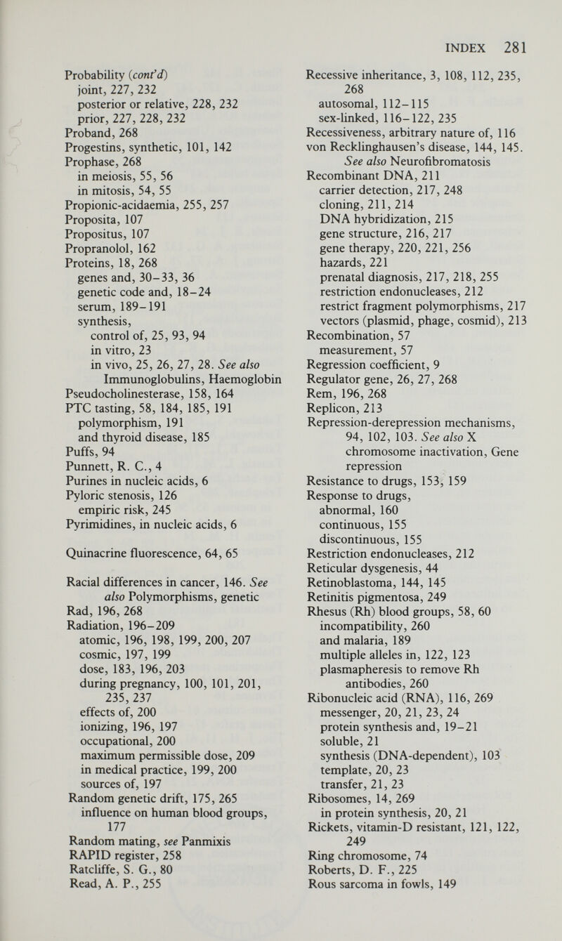 INDEX 283 Transplantation {cont'd) matching, 48 tissue-typing, 48, 49 Transposable elements, 23 Transposons, 23 Treatment, of genetic disease, 255 in utero, 259 Triplet (in genetic code), 19-23, 270. See also Codon Triploid, 66, 67, 270 Trisomy, 67, 270 double, 81 partial, 75 Trisomy-4p, 73 Trisomy-8 syndrome, 73 Trisomy-9, 73, 75 Trisomy-20, 73 Trisomy-13 syndrome, 68, 73, 82 genetic counselling and, 235. See also Trisomy, partial Trisomy-18 syndrome, 68, 73, 82 genetic counselling and, 235 Trisomy-21 syndrome, 67, 68-72, 73, 82. See also Down's syndrome Trisomy-22 syndrome, 73 Trypsinogen deficiency, 255 von Tschermak-Seysenegg, E., 6 Tuberculosis, pulmonary, 129 Turner's syndrome, 78, 79, 121 genetic counselling, 241, 242 isochromosomes in, 87 mosaicism in, 85 sex chromatin in, 81 Twins, 9, 68, 69, 131 cancer in, 148 chimaerism in, 85 congenital abnormalities, 143 diabetes mellitus in, 131, 132 Down's syndrome in, 69 genetic studies and, 130, 131 heritability and, 127 identical, 68, 69 peptic ulcers in, 138 schizophrenia, 141 spina bifida, 143 Tylosis, 145 Tyrosinase, 32, 34 Tyrosine, 30, 31 Unifactorial, 270 Uracil, 16, 20, 22 Verschuer, O., 148 Victoria, Queen, 119 Viruses, 15 cancer and, 149, 150 leukaemia, 76 measles, 76 tobacco mosaic, 19 Vitamin-D-resistant rickets, 121, 122, 249 Vogel, F., 153 Wachtel, S. S., 50 Watson, J. D., 16 Watson-Crick model of DNA, 16 Weatherall, D. J., 41 Weinberg, W., 168 Whittaker, J. A., 160 Wilkins, M. H. F., 16 von Willebrand's disease, 28 Wilson's disease, 256, 257 Winiwarter, H., 61 Wiskott-Aldrich syndrome, 46, 145 X-chromatin, 81, 82 X chromosome, 53 deletion, 86, 87 genes on, 57, 58, 59, 61, 123 inactivation, 95, 121 isochromosome formation, 86 map of, 61 selection against, 183 Xeroderma pigmentosum, 77, 144, 145 X-hnked disorders, recognition of carriers of, 247-250 X-linked inheritance, 270 dominant, 121 recessive, 116-122 in women, 121. also Sex chromosomes X-Unked marker traits, 58, 247, 248 X-linked mutations, lethal, 207 Xg blood group, 58, 61, 122 Y chromatin, 81, 82 Y chromosome, 53 fluorescence, 81, 82 in Klinefelter's syndrome, 78 in XYY syndrome, 79, 80, 81 Y-hnked inheritance, 116, 122 Yasuda, M., 100 Vahne in Hb S, 38 Zona pellucida, 92 Vause, K. E., 65 Zygote, 56, 92, 270