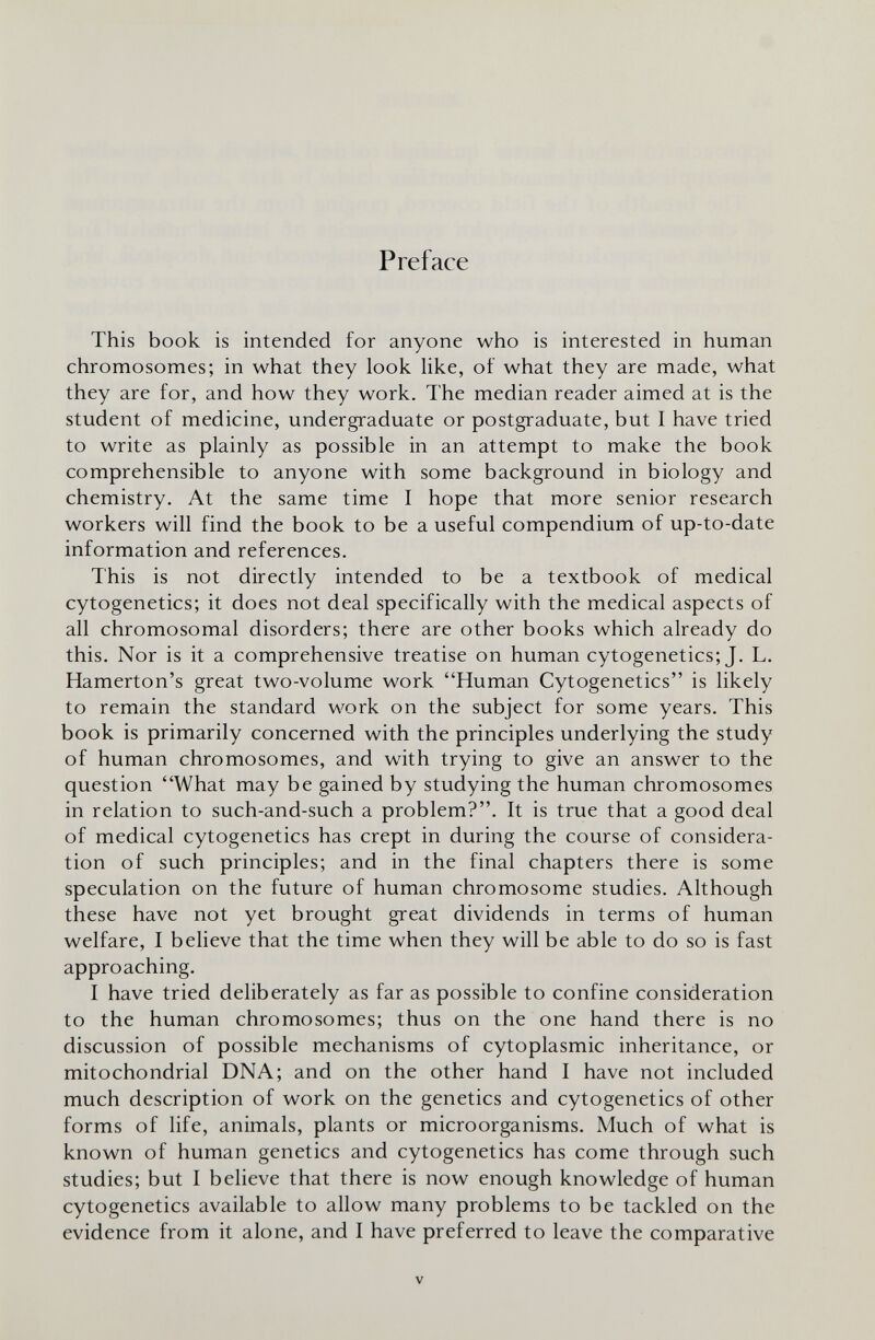 Preface This book is intended for anyone who is interested in human chromosomes; in what they look like, of what they are made, what they are for, and how they work. The median reader aimed at is the student of medicine, undergraduate or postgraduate, but I have tried to write as plainly as possible in an attempt to make the book comprehensible to anyone with some background in biology and chemistry. At the same time I hope that more senior research workers will find the book to be a useful compendium of up-to-date information and references. This is not directly intended to be a textbook of medical cytogenetics; it does not deal specifically with the medical aspects of all chromosomal disorders; there are other books which already do this. Nor is it a comprehensive treatise on human cytogenetics; J. L. Hamerton's great two-volume work Human Cytogenetics is likely to remain the standard work on the subject for some years. This book is primarily concerned with the principles underlying the study of human chromosomes, and with trying to give an answer to the question What may be gained by studying the human chromosomes in relation to such-and-such a problem?. It is true that a good deal of medical cytogenetics has crept in during the course of considera¬ tion of such principles; and in the final chapters there is some speculation on the future of human chromosome studies. Although these have not yet brought great dividends in terms of human welfare, I believe that the time when they will be able to do so is fast approaching. I have tried deliberately as far as possible to confine consideration to the human chromosomes; thus on the one hand there is no discussion of possible mechanisms of cytoplasmic inheritance, or mitochondrial DNA; and on the other hand I have not included much description of work on the genetics and cytogenetics of other forms of life, animals, plants or microorganisms. Much of what is known of human genetics and cytogenetics has come through such studies; but I believe that there is now enough knowledge of human cytogenetics available to allow many problems to be tackled on the evidence from it alone, and I have preferred to leave the comparative V