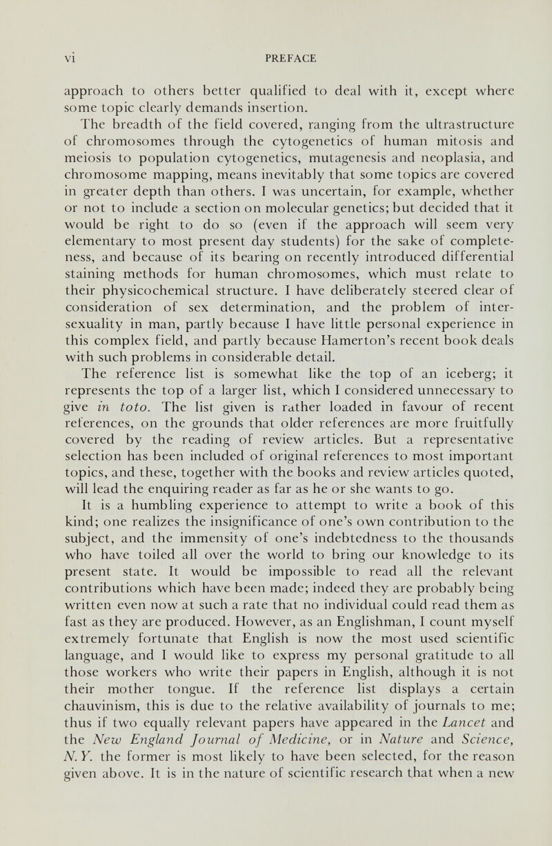 VI PREFACE approach to others better qualified to deal with it, except where some topic clearly demands insertion. The breadth of the field covered, ranging from the ultrastructure of chromosomes through the cytogenetics of human mitosis and meiosis to population cytogenetics, mutagenesis and neoplasia, and chromosome mapping, means inevitably that some topics are covered in greater depth than others. I was uncertain, for example, whether or not to include a section on molecular genetics; but decided that it would be right to do so (even if the approach will seem very elementary to most present day students) for the sake of complete¬ ness, and because of its bearing on recently introduced differential staining methods for human chromosomes, which must relate to their physicochemical structure. I have deliberately steered clear of consideration of sex determination, and the problem of inter- sexuality in man, partly because I have little personal experience in this complex field, and partly because Hamerton's recent book deals with such problems in considerable detail. The reference list is somewhat like the top of an iceberg; it represents the top of a larger list, which I considered unnecessary to give in to to. The list given is rather loaded in favour of recent references, on the grounds that older references are more fruitfully covered by the reading of review articles. But a representative selection has been included of original references to most important topics, and these, together with the books and review articles quoted, will lead the enquiring reader as far as he or she wants to go. It is a humbling experience to attempt to write a book of this kind; one realizes the insignificance of one's own contribution to the subject, and the immensity of one's indebtedness to the thousands who have toiled all over the world to bring our knowledge to its present state. It would be impossible to read all the relevant contributions which have been made; indeed they are probably being written even now at such a rate that no individual could read them as fast as they are produced. However, as an Englishman, I count myself extremely fortunate that English is now the most used scientific language, and I would like to express my personal gratitude to all those workers who write their papers in English, although it is not their mother tongue. If the reference list displays a certain chauvinism, this is due to the relative availability of journals to me; thus if two equally relevant papers have appeared in the Lancet and the New England Journal of Medicine, or in Nature and Science, N. Y. the former is most likely to have been selected, for the reason given above. It is in the nature of scientific research that when a new