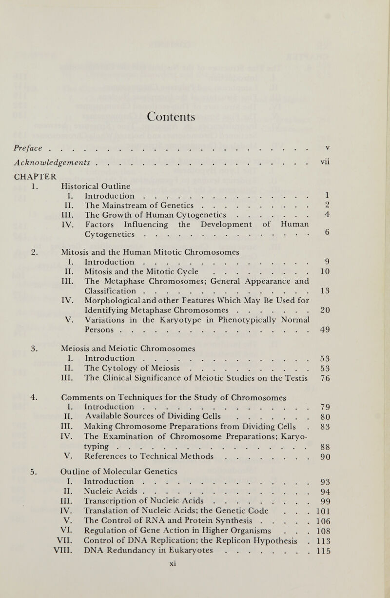 Contents Preface  v Acknowledgements vii CHAPTER 1. Historical Outline I. Introduction 1 П. The Mainstream of Genetics 2 in. The Growth of Human Cytogenetics 4 IV. Factors Influencing the Development of Human Cytogenetics ^ 2. Mitosis and the Human Mitotic Chromosomes I. Introduction 9 II. Mitosis and the Mitotic Cycle 10 III. The Metaphase Chromosomes; General Appearance and Classification 13 IV. Morphological and other Features Which May Be Used for Identifying Metaphase Chromosomes 20 V. Variations in the Karyotype in Phenotypically Normal Persons 49 3. Meiosis and Meiotic Chromosomes I. Introduction 53 II. The Cytology of Meiosis 53 III. The Clinical Significance of Meiotic Studies on the Testis 76 4. Comments on Techniques for the Study of Chromosomes I. Introduction 79 II. Available Sources of Dividing Cells 80 III. Making Chromosome Preparations from Dividing Cells . 83 IV. The Examination of Chromosome Preparations; Karyo¬ typing 88 V. References to Technical Methods 90 5. Outline of Molecular Genetics I. Introduction 93 II. Nucleic Acids 94 III. Transcription of Nucleic Acids 99 IV. Translation of Nucleic Acids; the Genetic Code . . . 101 V. The Control of RNA and Protein Synthesis 106 VI. Regulation of Gene Action in Higher Organisms . . .108 VII. Control of DNA Replication; the Replicón Hypothesis . 113 VIII. DNA Redundancy in Eukaryotes 115 xi