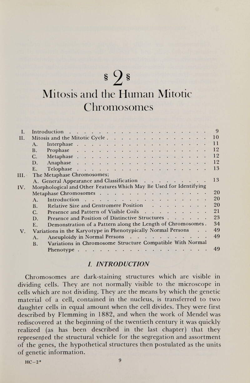 §2« Mitosis and the Human Mitotic Chromosomes I. Introduction 9 II. Mitosis and the Mitotic Cycle 10 A. Interphase 11 B. Prophase 12 C. Metaphase 12 D. Anaphase 12 E. Telophase 13 III. The Metaphase Chromosomes; A. General Appearance and Classification 13 IV. Morphological and Other Features Which May Be Used for Identifying Metaphase Chromosomes 20 A. Introduction 20 B. Relative Size and Centromere Position 20 C. Presence and Pattern of Visible Coils 21 D. Presence and Position of Distinctive Structures 23 E. Demonstration of a Pattern along the Length of Chromosomes . 34 V. Variations in the Karyotype in Phenotypically Normal Persons . . 49 A. Aneuploidy in Normal Persons 49 B. Variations in Chromosome Structure Compatible With Normal Phenotype 49 /. INTRODUCTION Chromosomes are dark-staining structures which are visible in dividing cells. They are not normally visible to the microscope in cells which are not dividing. They are the means by which the genetic material of a cell, contained in the nucleus, is transferred to two daughter cells in equal amount when the cell divides. They were first described by Flemming in 1882, and when the work of Mendel was rediscovered at the beginning of the twentieth century it was quickly realized (as has been described in the last chapter) that they represented the structural vehicle for the segregation and assortment of the genes, the hypothetical structures then postulated as the units of genetic information. HC-2* 9