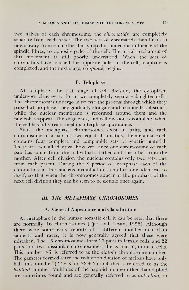 2. MITOSIS AND THE HUMAN MITOTIC CHROMOSOMES 13 two halves of each chromosome, the chromatids, are completely separate from each other. The two sets of chromatids then begin to move away from each other fairly rapidly, under the influence of the spindle fibres, to opposite poles of the cell. The actual mechanism of this movement is still poorly understood. When the sets of chromatids have reached the opposite poles of the cell, anaphase is completed, and the next stage, telophase, begins. E. Telophase At telophase, the last stage of cell division, the cytoplasm undergoes cleavage to form two completely separate daughter cells. The chromosomes undergo in reverse the process through which they passed at prophase; they gradually elongate and become less distinct, while the nuclear membrane is reformed around them and the nucleoli reappear. The stage ends, and cell division is complete, when the cell has fully reassumed its interphase appearance. Since the metaphase chromosomes exist in pairs, and each chromosome of a pair has two equal chromatids, the metaphase cell contains four complete and comparable sets of genetic material. These are not all identical however, since one chromosome of each pair has come from the individual's father and the other from the mother. After cell division the nucleus contains only two sets, one from each parent. During the S period of interphase each of the chromatids in the nucleus manufactures another one identical to itself, so that when the chromosomes appear at the prophase of the next cell division they can be seen to be double once again. III. THE METAPHASE CHROMOSOMES A. General Appearance and Classification At metaphase in the human somatic cell it can be seen that there are normally 46 chromosomes (Tjio and Levan, 1956). Although there were some early reports of a different number in certain subjects and races, it is now generally agreed that these were mistaken. The 46 chromosomes form 23 pairs in female cells, and 22 pairs and two dissimilar chromosomes, the X and Y, in male cells. This number, 46, is referred to as the diploid chromosome number. The gametes formed after the reduction division of meiosis have only half this number (22 + X or 22 + Y) and this is referred to as the haploid number. Multiples of the haploid number other than diploid are sometimes found and are generally referred to as polyploid, or