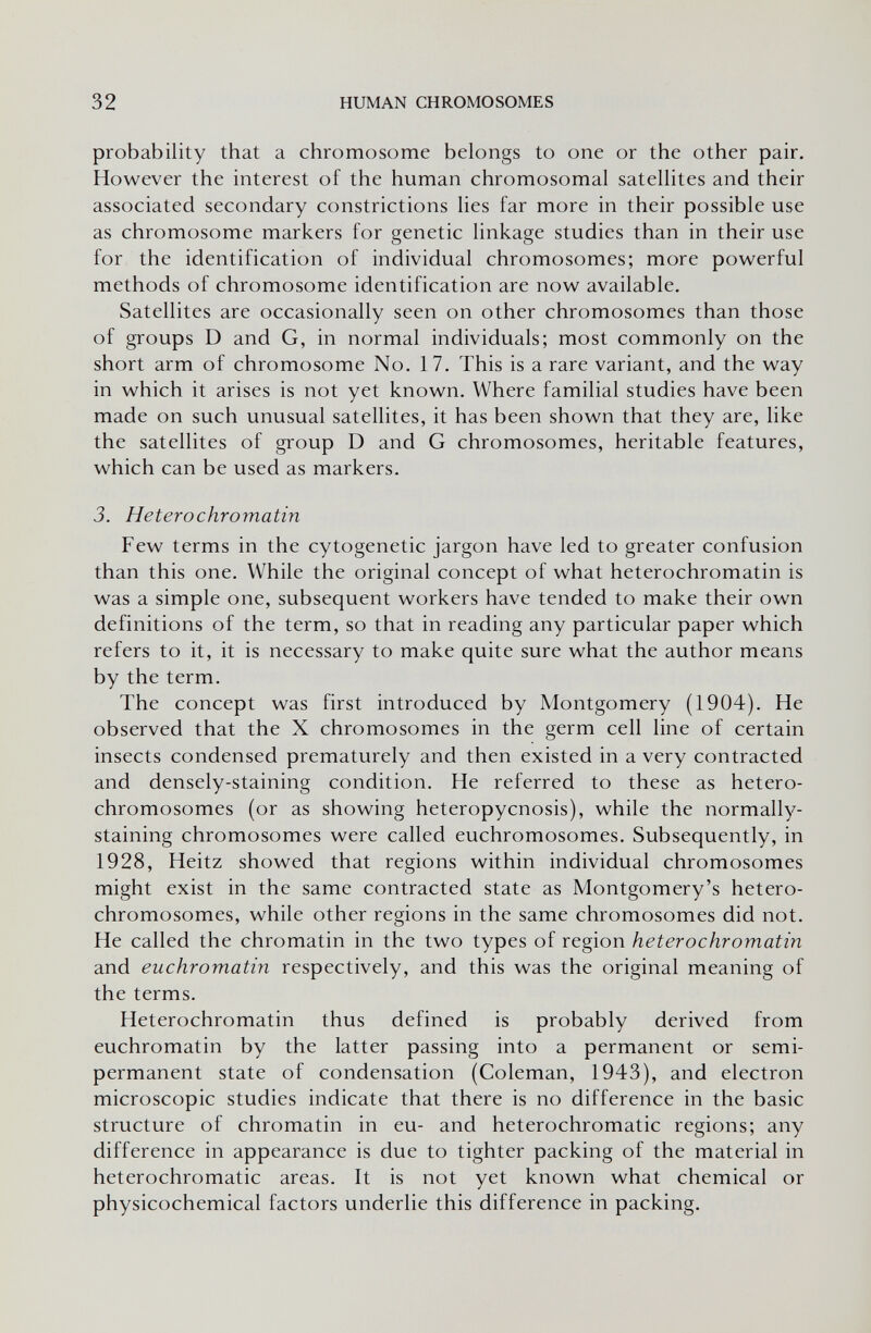 32 HUMAN CHROMOSOMES probability that a chromosome belongs to one or the other pair. However the interest of the human chromosomal satellites and their associated secondary constrictions lies far more in their possible use as chromosome markers for genetic linkage studies than in their use for the identification of individual chromosomes; more powerful methods of chromosome identification are now available. Satellites are occasionally seen on other chromosomes than those of groups D and G, in normal individuals; most commonly on the short arm of chromosome No. 17. This is a rare variant, and the way in which it arises is not yet known. Where familial studies have been made on such unusual satellites, it has been shown that they are, like the satellites of group D and G chromosomes, heritable features, which can be used as markers. 3. Heterochromatin Few terms in the cytogenetic jargon have led to greater confusion than this one. While the original concept of what heterochromatin is was a simple one, subsequent workers have tended to make their own definitions of the term, so that in reading any particular paper which refers to it, it is necessary to make quite sure what the author means by the term. The concept was first introduced by Montgomery (1904). He observed that the X chromosomes in the germ cell line of certain insects condensed prematurely and then existed in a very contracted and densely-staining condition. He referred to these as hétéro¬ chromosomes (or as showing heteropycnosis), while the normally- staining chromosomes were called euchromosomes. Subsequently, in 1928, Heitz showed that regions within individual chromosomes might exist in the same contracted state as Montgomery's hétéro¬ chromosomes, while other regions in the same chromosomes did not. He called the chromatin in the two types of region heterochromatin and euchromatin respectively, and this was the original meaning of the terms. Heterochromatin thus defined is probably derived from euchromatin by the latter passing into a permanent or semi¬ permanent state of condensation (Coleman, 1943), and electron microscopic studies indicate that there is no difference in the basic structure of chromatin in eu- and heterochromatic regions; any difference in appearance is due to tighter packing of the material in heterochromatic areas. It is not yet known what chemical or physicochemical factors underlie this difference in packing.