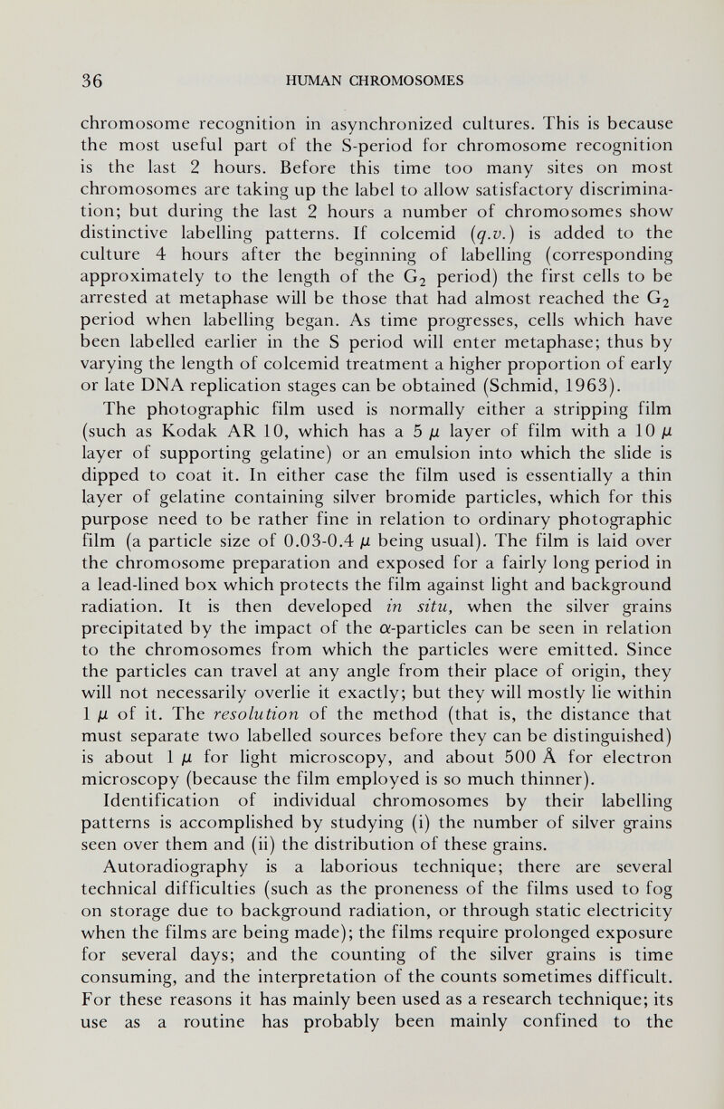 36 HUMAN CHROMOSOMES chromosome recognition in asynchronized cultures. This is because the most useful part of the S-period for chromosome recognition is the last 2 hours. Before this time too many sites on most chromosomes are taking up the label to allow satisfactory discrimina¬ tion; but during the last 2 hours a number of chromosomes show distinctive labelling patterns. If colcemid {q-v.) is added to the culture 4 hours after the beginning of labelling (corresponding approximately to the length of the G2 period) the first cells to be arrested at metaphase will be those that had almost reached the G2 period when labelling began. As time progresses, cells which have been labelled earlier in the S period will enter metaphase; thus by varying the length of colcemid treatment a higher proportion of early or late DNA replication stages can be obtained (Schmid, 1963). The photographic film used is normally either a stripping film (such as Kodak AR 10, which has a. 5 jjl layer of film with a 10 ju layer of supporting gelatine) or an emulsion into which the slide is dipped to coat it. In either case the film used is essentially a thin layer of gelatine containing silver bromide particles, which for this purpose need to be rather fine in relation to ordinary photographic film (a particle size of 0.03-0.4 д being usual). The film is laid over the chromosome preparation and exposed for a fairly long period in a lead-lined box which protects the film against light and background radiation. It is then developed in situ, when the silver grains precipitated by the impact of the a-particles can be seen in relation to the chromosomes from which the particles were emitted. Since the particles can travel at any angle from their place of origin, they will not necessarily overlie it exactly; but they will mostly lie within 1 JU of it. The resolution of the method (that is, the distance that must separate two labelled sources before they can be distinguished) is about 1 Д for light microscopy, and about 500 Â for electron microscopy (because the film employed is so much thinner). Identification of individual chromosomes by their labelling patterns is accomplished by studying (i) the number of silver grains seen over them and (ii) the distribution of these grains. Autoradiography is a laborious technique; there are several technical difficulties (such as the proneness of the films used to fog on storage due to background radiation, or through static electricity when the films are being made); the films require prolonged exposure for several days; and the counting of the silver grains is time consuming, and the interpretation of the counts sometimes difficult. For these reasons it has mainly been used as a research technique; its use as a routine has probably been mainly confined to the