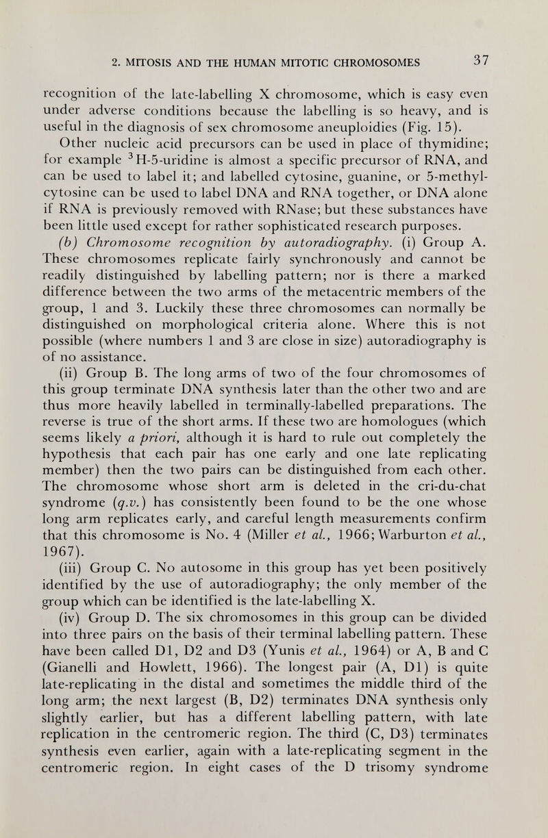 2. MITOSIS AND THE HUMAN MITOTIC CHROMOSOMES 37 recognition of the late-labelling X chromosome, which is easy even under adverse conditions because the labelling is so heavy, and is useful in the diagnosis of sex chromosome aneuploidies (Fig. 15). Other nucleic acid precursors can be used in place of thymidine; for example ^Н-5-uridine is almost a specific precursor of RNA, and can be used to label it; and labelled cytosine, guanine, or 5-methyl- cytosine can be used to label DNA and RNA together, or DNA alone if RNA is previously removed with RNase; but these substances have been little used except for rather sophisticated research purposes. (b) Chromosome recognition by autoradiography, (i) Group A. These chromosomes replicate fairly synchronously and cannot be readily distinguished by labelling pattern; nor is there a marked difference between the two arms of the metacentric members of the group, 1 and 3. Luckily these three chromosomes can normally be distinguished on morphological criteria alone. Where this is not possible (where numbers 1 and 3 are close in size) autoradiography is of no assistance. (ii) Group B. The long arms of two of the four chromosomes of this group terminate DNA synthesis later than the other two and are thus more heavily labelled in terminally-labelled preparations. The reverse is true of the short arms. If these two are homologues (which seems likely a priori, although it is hard to rule out completely the hypothesis that each pair has one early and one late replicating member) then the two pairs can be distinguished from each other. The chromosome whose short arm is deleted in the cri-du-chat syndrome {q.v.) has consistently been found to be the one whose long arm replicates early, and careful length measurements confirm that this chromosome is No. 4 (Miller et al, 1966; Warburton et ai, 1967). (iii) Group С. No autosome in this group has yet been positively identified by the use of autoradiography; the only member of the group which can be identified is the late-labelling X. (iv) Group D. The six chromosomes in this group can be divided into three pairs on the basis of their terminal labelling pattern. These have been called Dl, D2 and D3 (Yunis et ai, 1964) or A, В and С (Gianelli and Howlett, 1966). The longest pair (A, Dl) is quite late-replicating in the distal and sometimes the middle third of the long arm; the next largest (B, D2) terminates DNA synthesis only slightly earlier, but has a different labelhng pattern, with late replication in the centromeric region. The third (C, D3) terminates synthesis even earlier, again with a late-replicating segment in the centromeric region. In eight cases of the D trisomy syndrome