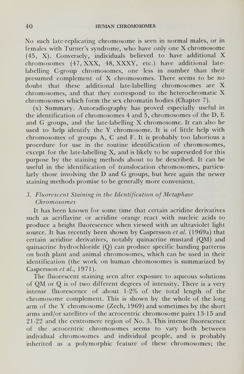 40 HUMAN CHROMOSOMES No such late-replicating chromosome is seen in normal males, or in females with Turner's syndrome, who have only one X chromosome (45, X). Conversely, individuals believed to have additional X chromosomes (47, XXX, 48, XXXY, etc.) have additional late- labelling C-group chromosomes, one less in number than their presumed complement of X chromosomes. There seems to be no doubt that these additional late-labelling chromosomes are X chromosomes, and that they correspond to the heterochromatic X chromosomes which form the sex chromatin bodies (Chapter 7). (x) Summary. Autoradiography has proved especially useful in the identification of chromosomes 4 and 5, chromosomes of the D, E and G groups, and the late-labelling X chromosome. It can also be used to help identify the Y chromosome. It is of little help with chromosomes of groups A, С and F. It is probably too laborious a procedure for use in the routine identification of chromosomes, except for the late-labelling X, and is likely to be superseded for this purpose by the staining methods about to be described. It can be useful in the identification of translocation chromosomes, particu¬ larly those involving the D and G groups, but here again the newer staining methods promise to be generally more convenient. 3. Fluorescent Staining in the Identification of Me tap has e Chromosomes It has been known for some time that certain acridine derivatives such as acriflavine or acridine orange react with nucleic acids to produce a bright fluorescence when viewed with an ultraviolet light source. It has recently been shown by Caspersson et al. (1969a) that certain acridine derivatives, notably quinacrine mustard (QM) and quinacrine hydrochloride (Q) can produce specific banding patterns on both plant and animal chromosomes, which can be used in their identification (the work on human chromosomes is summarized by Caspersson a/., 1971). The fluorescent staining seen after exposure to aqueous solutions of QM or Q is of two different degrees of intensity. There is a very intense fluorescence of about 1-2% of the total length of the chromosome complement. This is shown by the whole of the long arm of the Y chromosome (Zech, 1969) and sometimes by the short arms and/or satellites of the acrocentric chromosome pairs 13-15 and 21-22 and the centromere region of No. 3. This intense fluorescence of the acrocentric chromosomes seems to vary both between individual chromosomes and individual people, and is probably inherited as a polymorphic feature of these chromosomes; the