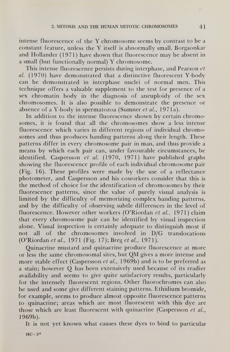 2. MITOSIS AND THE HUMAN MITOTIC CHROMOSOMES 41 intense fluorescence of the Y chromosome seems by contrast to be a constant feature, unless the Y itself is abnormally small. Borgaonkar and Hollander (1971) have shown that fluorescence may be absent in a small (but functionally normal) Y chromosome. This intense fluorescence persists during interphase, and Pearson et al. (1970) have demonstrated that a distinctive fluorescent Y-body can be demonstrated in interphase nuclei of normal men. This technique offers a valuable supplement to the test for presence of a sex chromatin body in the diagnosis of aneuploidy of the sex chromosomes. It is also possible to demonstrate the presence or absence of a Y-body in spermatozoa (Sumner et al, 1971a). In addition to the intense fluorescence shown by certain chromo¬ somes, it is found that all the chromosomes show a less intense fluorescence which varies in different regions of individual chromo¬ somes and thus produces banding patterns along their length. These patterns differ in every chromosome pair in man, and thus provide a means by which each pair can, under favourable circumstances, be identified. Caspersson et al. (1970, 1971) have published graphs showing the fluorescence profile of each individual chromosome pair (Fig. 16). These profiles were made by the use of a reflectance photometer, and Caspersson and his coworkers consider that this is the method of choice for the identification of chromosomes by their fluorescence patterns, since the value of purely visual analysis is limited by the difficulty of memorizing complex banding patterns, and by the difficulty of observing subtle differences in the level of fluorescence. However other workers (O'Riordan et al., 1971) claim that every chromosome pair can be identified by visual inspection alone. Visual inspection is certainly adequate to distinguish most if not all of the chromosomes involved in D/G translocations (O'Riordan «/., 1971 (Fig. 17); Breg a/., 1971). Quinacrine mustard and quinacrine produce fluorescence at more or less the same chromosomal sites, but QM gives a more intense and more stable effect (Caspersson et al., 1969b) and is to be preferred as a stain; however Q has been extensively used because of its readier availability and seems to give quite satisfactory results, particularly for the intensely fluorescent regions. Other fluorochromes can also be used and some give different staining patterns. Ethidium bromide, for example, seems to produce almost opposite fluorescence patterns to quinacrine; areas which are most fluorescent with this dye are those which are least fluorescent with quinacrine (Caspersson et al., 1969b). It is not yet known what causes these dyes to bind to particular HC-3*