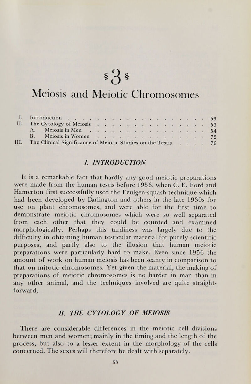 i3§ Meiosis and Meiotic Chromosomes I. Introduction . . . . II. The Cytology of Meiosis A. Meiosis in Men B. Meiosis in Women 53 53 54 72 III. The CHnical Significance of Meiotic Studies on the Testis .... 76 It is a remarkable fact that hardly any good meiotic preparations were made from the human testis before 1956, when C. E. Ford and Hamerton first successfully used the Feulgen-squash technique which had been developed by Eferlington and others in the late 1930s for use on plant chromosomes, and were able for the first time to demonstrate meiotic chromosomes which were so well separated from each other that they could be counted and examined morphologically. Perhaps this tardiness was largely due to the difficulty in obtaining human testicular material for purely scientific purposes, and partly also to the illusion that human meiotic preparations were particularly hard to make. Even since 1956 the amount of work on human meiosis has been scanty in comparison to that on mitotic chromosomes. Yet given the material, the making of preparations of meiotic chromosomes is no harder in man than in any other animal, and the techniques involved are quite straight¬ forward. There are considerable differences in the meiotic cell divisions between men and women; mainly in the timing and the length of the process, but also to a lesser extent in the morphology of the cells concerned. The sexes will therefore be dealt with separately. /. INTRODUCTION II. THE CYTOLOGY OF MEIOSIS 53