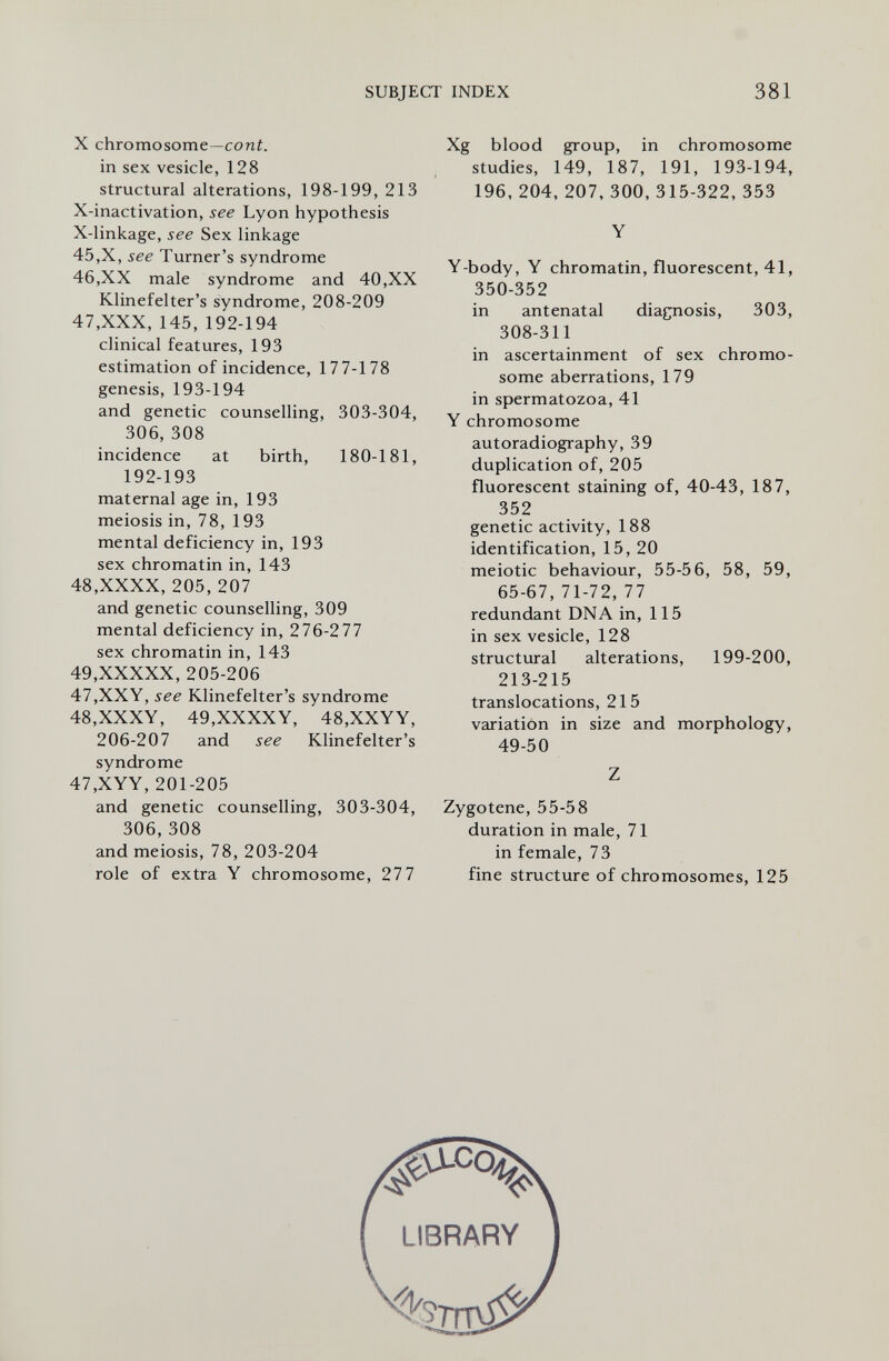 SUBJECT INDEX 381 X chromosome -coni, in sex vesicle, 128 structural alterations, 198-199, 213 X-inactivation, see Lyon hypothesis X-linkage, see Sex linkage 45,X, see Turner's syndrome 46,XX male syndrome and 40,XX Klinefelter's syndrome, 208-209 47,XXX, 145, 192-194 clinical features, 193 estimation of incidence, 177-178 genesis, 193-194 and genetic counselling, 303-304, 306, 308 incidence at birth, 180-181, 192-193 maternal age in, 193 meiosis in, 78, 193 mental deficiency in, 193 sex chromatin in, 143 48,XXXX, 205, 207 and genetic counselling, 309 mental deficiency in, 276-277 sex chromatin in, 143 49,XXXXX, 205-206 47,XXY, see Klinefelter's syndrome 48,XXXY, 49,XXXXY, 48,XXYY, 206-207 and see Klinefelter's syndrome 47,XYY, 201-205 and genetic counselling, 303-304, 306, 308 and meiosis, 78, 203-204 role of extra Y chromosome, 277 Xg blood group, in chromosome studies, 149, 187, 191, 193-194, 196, 204, 207, 300, 315-322, 353 Y Y-body, Y chromatin, fluorescent, 41, 350-352 in antenatal diagnosis, 303, 308-311 in ascertainment of sex chromo¬ some aberrations, 179 in spermatozoa, 41 Y chromosome autoradiography, 39 duplication of, 205 fluorescent staining of, 40-43, 187, 352 genetic activity, 188 identification, 15, 20 meiotic behaviour, 55-56, 58, 59, 65-67, 71-72, 77 redundant DNA in, 115 in sex vesicle, 128 structural alterations, 199-200, 213-215 translocations, 215 variation in size and morphology, 49-50 Z Zygotene, 55-58 duration in male, 71 in female, 73 fine structure of chromosomes, 125