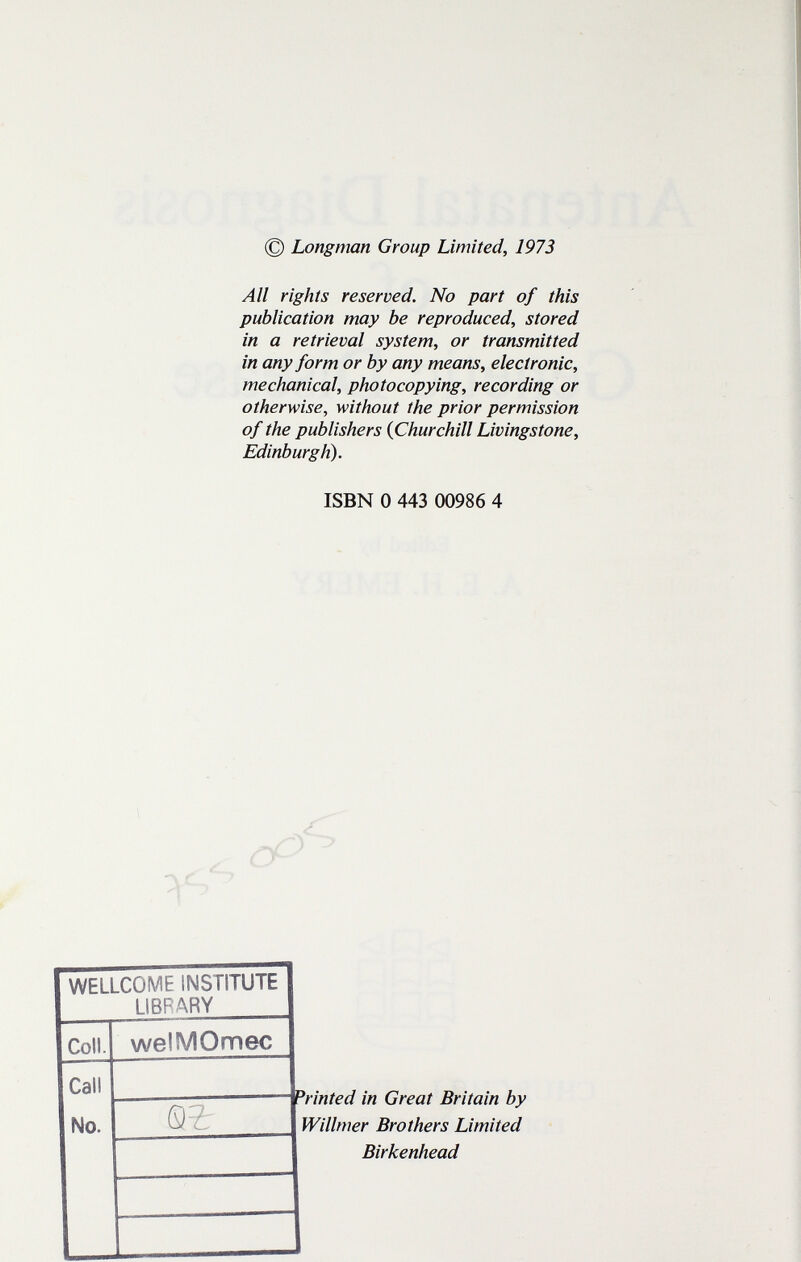 © Longman Group Limited, 1973 All rights reserved. No part of this publication may be reproduced, stored in a retrieval system, or transmitted in any form or by any means, electronic, mechanical, photocopying, recording or otherwise, without the prior permission of the publishers {Churchill Livingstone, Edinburgh). ISBN 0 443 00986 4 WELLCOME INSTITUTE LIBRARY Coll. welMOmec Call Printed in Great Britain by Willmer Brothers Limited Birkenhead No.