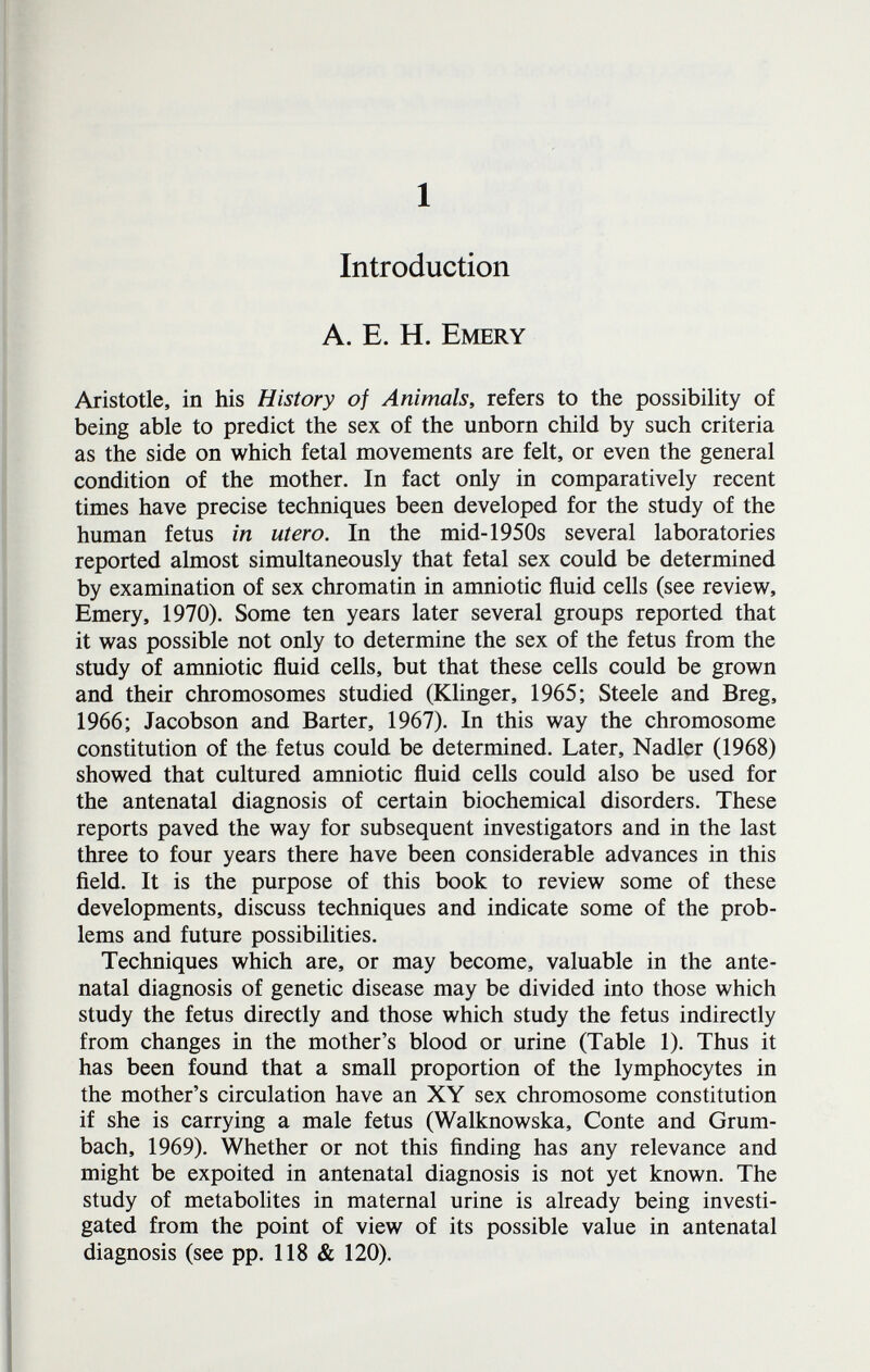 1 Introduction A. E. H. Emery Aristotle, in his History of Animals, refers to the possibility of being able to predict the sex of the unborn child by such criteria as the side on which fetal movements are felt, or even the general condition of the mother. In fact only in comparatively recent times have precise techniques been developed for the study of the human fetus in utero. In the mid-1950s several laboratories reported almost simultaneously that fetal sex could be determined by examination of sex chromatin in amniotic fluid cells (see review, Emery, 1970). Some ten years later several groups reported that it was possible not only to determine the sex of the fetus from the study of amniotic fluid cells, but that these cells could be grown and their chromosomes studied (Klinger, 1965; Steele and Breg, 1966; Jacobson and Barter, 1967). In this way the chromosome constitution of the fetus could be determined. Later, Nadler (1968) showed that cultured amniotic fluid cells could also be used for the antenatal diagnosis of certain biochemical disorders. These reports paved the way for subsequent investigators and in the last three to four years there have been considerable advances in this ñeld. It is the purpose of this book to review some of these developments, discuss techniques and indicate some of the prob¬ lems and future possibilities. Techniques which are, or may become, valuable in the ante¬ natal diagnosis of genetic disease may be divided into those which study the fetus directly and those which study the fetus indirectly from changes in the mother's blood or urine (Table 1). Thus it has been found that a small proportion of the lymphocytes in the mother's circulation have an XY sex chromosome constitution if she is carrying a male fetus (Walknowska, Conte and Grum¬ bach, 1969). Whether or not this finding has any relevance and might be expoited in antenatal diagnosis is not yet known. The study of metabolites in maternal urine is already being investi¬ gated from the point of view of its possible value in antenatal diagnosis (see pp. 118 & 120).