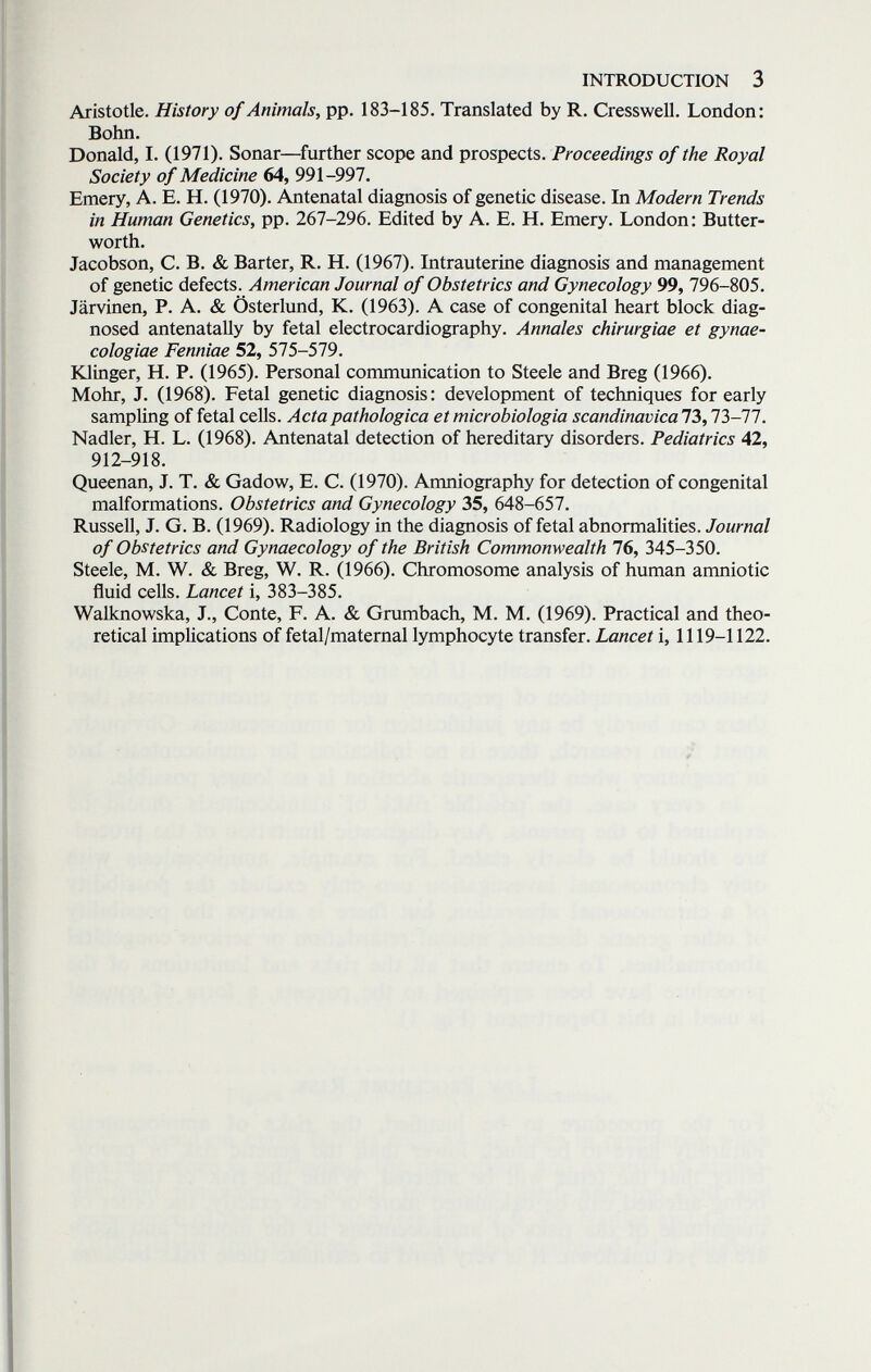 INTRODUCTION 3 Aristotle. History of Animals, pp. 183-185. Translated by R. CressweU. London: Bohn. Donald, I. (1971). Sonar—further scope and prospects. Proceedings of the Royal Society of Medicine 64, 991-997. Emery, A. E. H. (1970). Antenatal diagnosis of genetic disease. In Modern Trends in Human Genetics, pp. 267-296. Edited by A. E. H. Emery. London: Butter- worth. Jacobson, С. В. & Barter, R. H. (1967). batrauterine diagnosis and management of genetic defects. American Journal of Obstetrics and Gynecology 99, 796-805. Järvinen, P. A. & Österlund, К. (1963). A case of congenital heart block diag¬ nosed antenatally by fetal electrocardiography. Annales chirurgiae et gynae- cologiae Fenniae 52, 575-579. Klinger, H. P. (1965). Personal communication to Steele and Breg (1966). Möhr, J. (1968). Fetal genetic diagnosis: development of techniques for early sampling of fetal cells. Acta pathologica et microbiologia scandinavica73,73-77. Nadler, H. L. (1968). Antenatal detection of hereditary disorders. Pediatrics 42, 912-918. Queenan, J. T. & Gadow, E. C. (1970). Amniography for detection of congenital malformations. Obstetrics and Gynecology 35, 648-657. Russell, J. G. B. (1969). Radiology in the diagnosis of fetal abnormalities. Journal of Obstetrics and Gynaecology of the British Commonwealth 76, 345-350. Steele, M. W. & Breg, W. R. (1966). Chromosome analysis of human anmiotic fluid cells. Lancet i, 383-385. Walknowska, J., Conte, F. A. & Grumbach, M. M. (1969). Practical and theo¬ retical implications of fetal/maternal lymphocyte transfer. Lancet i, 1119-1122.