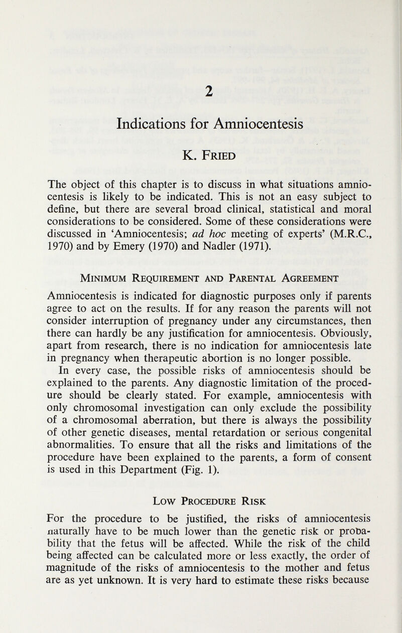 2 Indications for Amniocentesis K. Fried The object of this chapter is to discuss in what situations amnio¬ centesis is likely to be indicated. This is not an easy subject to define, but there are several broad clinical, statistical and moral considerations to be considered. Some of these considerations were discussed in 'Amniocentesis; ad hoc meeting of experts' (M.R.C., 1970) and by Emery (1970) and Nadler (1971). Minimum Requirement and Parental Agreement Amniocentesis is indicated for diagnostic purposes only if parents agree to act on the results. If for any reason the parents will not consider interruption of pregnancy under any circumstances, then there can hardly be any justification for amniocentesis. Obviously, apart from research, there is no indication for amniocentesis late in pregnancy when therapeutic abortion is no longer possible. In every case, the possible risks of amniocentesis should be explained to the parents. Any diagnostic limitation of the proced¬ ure should be clearly stated. For example, amniocentesis with only chromosomal investigation can only exclude the possibility of a chromosomal aberration, but there is always the possibility of other genetic diseases, mental retardation or serious congenital abnormalities. To ensure that all the risks and limitations of the procedure have been explained to the parents, a form of consent is used in this Department (Fig. 1). Low Procedure Risk For the procedure to be justified, the risks of amniocentesis naturally have to be much lower than the genetic risk or proba¬ bility that the fetus will be affected. While the risk of the child being affected can be calculated more or less exactly, the order of magnitude of the risks of amniocentesis to the mother and fetus are as yet unknown. It is very hard to estimate these risks because