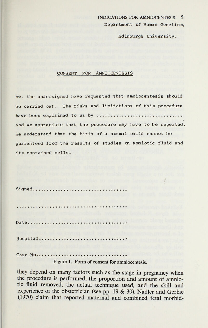 INDICATIONS FOR AMNIOCENTESIS 5 Department of Human Genetics, Edinburgh University. CONSENT FOR AMNIOCENTESIS We, the undersigned have requested that amniocentesis should be carried out. The risks and limitations of this procedure have been explained to us by   and we appreciate that the procedure may have to be repeated. We understand that the birth of a normal child cannot be guaranteed from the results of studies on a miotic fluid and its contained cells. Signed Date Hospital   .  Case No.......  Figure 1. Form of consent for amniocentesis. they depend on many factors such as the stage in pregnancy when the procedure is performed, the proportion and amount of amnio¬ tic fluid removed, the actual technique used, and the skill and experience of the obstetrician (see pp. 19 & 30). Nadler and Gerbie (1970) claim that reported maternal and combined fetal morbid-