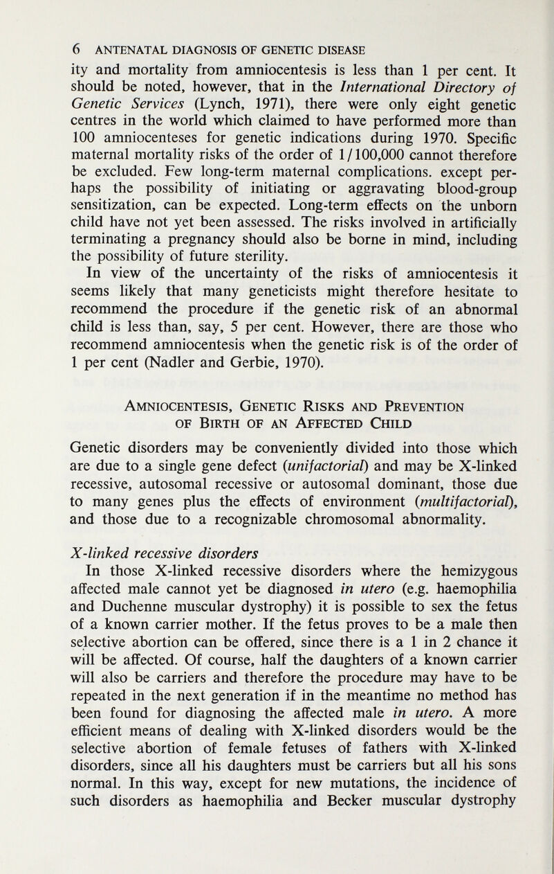 6 antenatal diagnosis of genetic disease ity and mortality from amniocentesis is less than 1 per cent. It should be noted, however, that in the International Directory of Genetic Services (Lynch, 1971), there were only eight genetic centres in the world which claimed to have performed more than 100 amniocenteses for genetic indications during 1970. Specific maternal mortality risks of the order of 1/100,000 cannot therefore be excluded. Few long-term maternal comphcations. except per¬ haps the possibility of initiating or aggravating blood-group sensitization, can be expected. Long-term effects on the unborn child have not yet been assessed. The risks involved in artificially terminating a pregnancy should also be borne in mind, including the possibility of future sterility. In view of the uncertainty of the risks of amniocentesis it seems likely that many geneticists might therefore hesitate to recommend the procedure if the genetic risk of an abnormal child is less than, say, 5 per cent. However, there are those who recommend amniocentesis when the genetic risk is of the order of 1 per cent (Nadler and Gerbie, 1970). Amniocentesis, Genetic Risks and Prevention of Birth of an Affected Child Genetic disorders may be conveniently divided into those which are due to a single gene defect {unifactorial) and may be X-linked recessive, autosomal recessive or autosomal dominant, those due to many genes plus the effects of environment {multifactorial), and those due to a recognizable chromosomal abnormality. X-linked recessive disorders In those X-linked recessive disorders where the hemizygous affected male cannot yet be diagnosed in utero (e.g. haemophilia and Duchenne muscular dystrophy) it is possible to sex the fetus of a known carrier mother. If the fetus proves to be a male then selective abortion can be offered, since there is a 1 in 2 chance it will be affected. Of course, half the daughters of a known carrier will also be carriers and therefore the procedure may have to be repeated in the next generation if in the meantime no method has been found for diagnosing the affected male in utero. A more efficient means of dealing with X-linked disorders would be the selective abortion of female fetuses of fathers with X-linked disorders, since all his daughters must be carriers but all his sons normal. In this way, except for new mutations, the incidence of such disorders as haemophilia and Becker muscular dystrophy