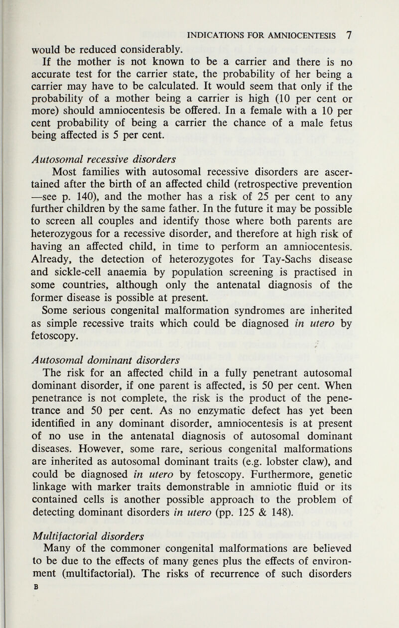 INDICATIONS FOR AMNIOCENTESIS 7 would be reduced considerably. If the mother is not known to be a carrier and there is no accurate test for the carrier state, the probability of her being a carrier may have to be calculated. It would seem that only if the probabihty of a mother being a carrier is high (10 per cent or more) should amniocentesis be offered. In a female with a 10 per cent probability of being a carrier the chance of a male fetus being affected is 5 per cent. Autosomal recessive disorders Most families with autosomal recessive disorders are ascer¬ tained after the birth of an affected child (retrospective prevention —see p. 140), and the mother has a risk of 25 per cent to any further children by the same father. In the future it may be possible to screen all couples and identify those where both parents are heterozygous for a recessive disorder, and therefore at high risk of having an affected child, in time to perform an amniocentesis. Already, the detection of heterozygotes for Tay-Sachs disease and sickle-cell anaemia by population screening is practised in some countries, although only the antenatal diagnosis of the former disease is possible at present. Some serious congenital malformation syndromes are inherited as simple recessive traits which could be diagnosed in utero by fetoscopy. Autosomal dominant disorders The risk for an affected child in a fully penetrant autosomal dominant disorder, if one parent is affected, is 50 per cent. When penetrance is not complete, the risk is the product of the pene¬ trance and 50 per cent. As no enzymatic defect has yet been identified in any dominant disorder, amniocentesis is at present of no use in the antenatal diagnosis of autosomal dominant diseases. However, some rare, serious congenital malformations are inherited as autosomal dominant traits (e.g. lobster claw), and could be diagnosed in utero by fetoscopy. Furthermore, genetic linkage with marker traits demonstrable in amniotic fluid or its contained cells is another possible approach to the problem of detecting dominant disorders in utero (pp. 125 & 148). Multifactorial disorders Many of the commoner congenital malformations are believed to be due to the effects of many genes plus the effects of environ¬ ment (multifactorial). The risks of recurrence of such disorders в