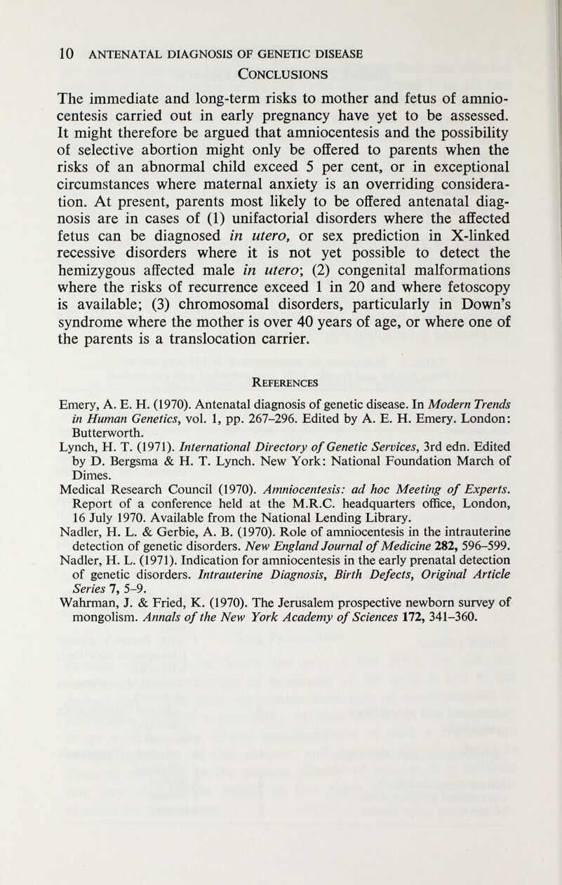 10 antenatal diagnosis of genetic disease Conclusions The immediate and long-term risks to mother and fetus of amnio¬ centesis carried out in early pregnancy have yet to be assessed. It might therefore be argued that amniocentesis and the possibility of selective abortion might only be offered to parents when the risks of an abnormal child exceed 5 per cent, or in exceptional circumstances where maternal anxiety is an overriding considera¬ tion. At present, parents most likely to be offered antenatal diag¬ nosis are in cases of (1) unifactorial disorders where the affected fetus can be diagnosed in utero, or sex prediction in X-linked recessive disorders where it is not yet possible to detect the hemizygous affected male in utero-, (2) congenital malformations where the risks of recurrence exceed 1 in 20 and where fetoscopy is available; (3) chromosomal disorders, particularly in Down's syndrome where the mother is over 40 years of age, or where one of the parents is a translocation carrier. References Emery, A. E. H. (1970). Antenatal diagnosis of genetic disease. In Modern Trends in Human Genetics, vol. 1, pp. 267-296. Edited by A. E. H. Emery. London: Butterworth. Lynch, H. T. (1971). International Directory of Genetic Services, 3rd edn. Edited by D. Bergsma & H. T. Lynch. New York: National Foundation March of Dimes. Medical Research Council (1970). Amniocentesis: ad hoc Meeting of Experts. Report of a conference held at the M.R.C, headquarters office, London, 16 July 1970. Available from the National Lending Library, Nadler, H. L. & Gerbie, A. B. (1970). Role of amniocentesis in the intrauterine detection of genetic disorders. New England Journal of Medicine 282, 596-599. Nadler, H. L. (1971). Indication for amniocentesis in the early prenatal detection of genetic disorders. Intrauterine Diagnosis, Birth Defects, Original Article Series 7, 5-9. Wahrman, J. & Fried, K. (1970). The Jerusalem prospective newborn survey of mongolism. Annals of the New York Academy of Sciences 172, 341-360.