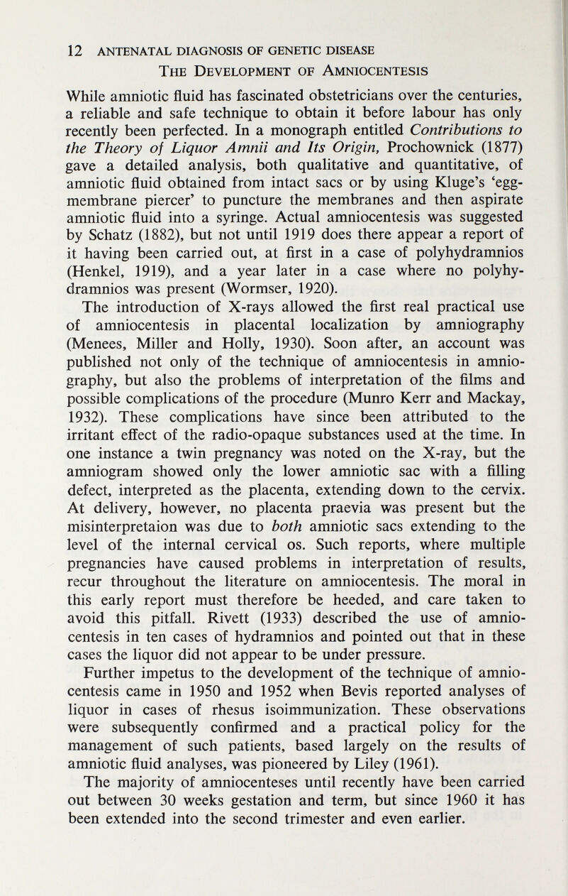 12 antenatal diagnosis of genetic disease The Development of Amniocentesis While amniotic fluid has fascinated obstetricians over the centuries, a reliable and safe technique to obtain it before labour has only recently been perfected. In a monograph entitled Contributions to the Theory of Liquor Amnii and Its Origin, Prochownick (1877) gave a detailed analysis, both qualitative and quantitative, of amniotic fluid obtained from intact sacs or by using Kluge's 'egg- membrane piercer' to puncture the membranes and then aspirate amniotic fluid into a syringe. Actual amniocentesis was suggested by Schatz (1882), but not until 1919 does there appear a report of it having been carried out, at first in a case of polyhydramnios (Henkel, 1919), and a year later in a case where no polyhy¬ dramnios was present (Wormser, 1920). The introduction of X-rays allowed the first real practical use of amniocentesis in placental localization by amniography (Menees, Miller and Holly, 1930). Soon after, an account was published not only of the technique of amniocentesis in amnio¬ graphy, but also the problems of interpretation of the films and possible complications of the procedure (Munro Kerr and Mackay, 1932). These complications have since been attributed to the irritant effect of the radio-opaque substances used at the time. In one instance a twin pregnancy was noted on the X-ray, but the amniogram showed only the lower amniotic sac with a filling defect, interpreted as the placenta, extending down to the cervix. At delivery, however, no placenta praevia was present but the misinterpretaion was due to both amniotic sacs extending to the level of the internal cervical os. Such reports, where multiple pregnancies have caused problems in interpretation of results, recur throughout the literature on amniocentesis. The moral in this early report must therefore be heeded, and care taken to avoid this pitfall. Rivett (1933) described the use of amnio¬ centesis in ten cases of hydramnios and pointed out that in these cases the liquor did not appear to be under pressure. Further impetus to the development of the technique of amnio¬ centesis came in 1950 and 1952 when Bevis reported analyses of liquor in cases of rhesus isoimmunization. These observations were subsequently confirmed and a practical policy for the management of such patients, based largely on the results of amniotic fluid analyses, was pioneered by Liley (1961). The majority of amniocenteses until recently have been carried out between 30 weeks gestation and term, but since 1960 it has been extended into the second trimester and even earlier.