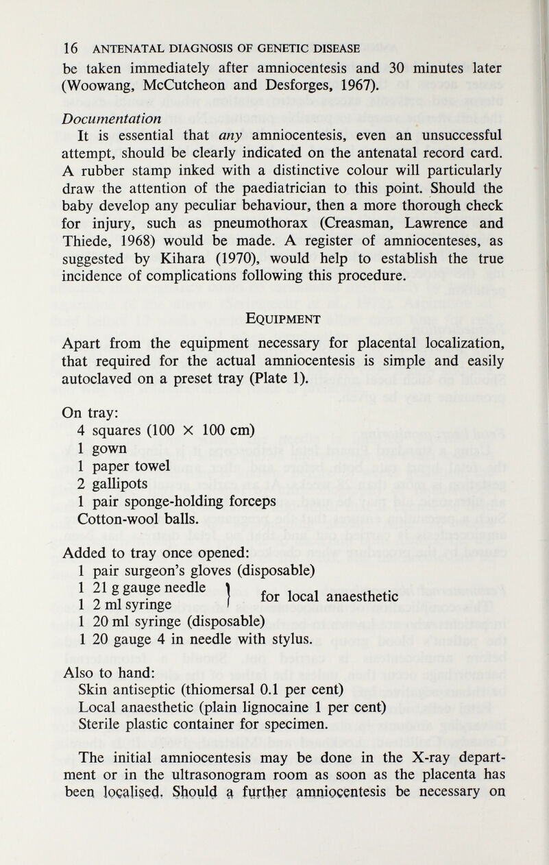 16 antenatal diagnosis of genetic disease be taken immediately after amniocentesis and 30 minutes later (Woowang, McCutcheon and Desforges, 1967). Documentation It is essential that any amniocentesis, even an unsuccessful attempt, should be clearly indicated on the antenatal record card. A rubber stamp inked with a distinctive colour will particularly draw the attention of the paediatrician to this point. Should the baby develop any peculiar behaviour, then a more thorough check for injury, such as pneumothorax (Creasman, Lawrence and Thiede, 1968) would be made. A register of amniocenteses, as suggested by Kihara (1970), would help to establish the true incidence of complications following this procedure. Equipment Apart from the equipment necessary for placental localization, that required for the actual amniocentesis is simple and easily autoclaved on a preset tray (Plate 1). On tray: 4 squares (100 X 100 cm) 1 gown 1 paper towel 2 gallipots 1 pair sponge-holding forceps Cotton-wool balls. Added to tray once opened: 1 pair surgeon's gloves (disposable) 1 21 g gauge needle | ^ anaesthetic 1 2 ml syrmge » 1 20 ml syringe (disposable) 1 20 gauge 4 in needle with stylus. Also to hand: Skin antiseptic (thiomersal 0.1 per cent) Local anaesthetic (plain lignocaine 1 per cent) Sterile plastic container for specimen. The initial amniocentesis may be done in the X-ray depart¬ ment or in the ultrasonogram room as soon as the placenta has been localise^, S|ioul4 a fyrther amniocentesis be necessary on