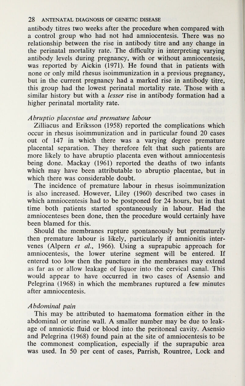 28 ANTENATAL DIAGNOSIS OF GENETIC DISEASE antibody titres two weeks after the procedure when compared with a control group who had not had amniocentesis. There was no relationship between the rise in antibody titre and any change in the perinatal mortality rate. The difficulty in interpreting varying antibody levels during pregnancy, with or without amniocentesis, was reported by Aickin (1971). He found that in patients with none or only mild rhesus isoimmunization in a previous pregnancy, but in the current pregnancy had a marked rise in antibody titre, this group had the lowest perinatal mortality rate. Those with a similar history but with a lesser rise in antibody formation had a higher perinatal mortality rate. Abruptio placentae and premature labour Zilliacus and Eriksson (1958) reported the complications which occur in rhesus isoimmunization and in particular found 20 cases out of 147 in which there was a varying degree premature placental separation. They therefore felt that such patients are more likely to have abruptio placenta even without amniocentesis being done. Mackay (1961) reported the deaths of two infants which may have been attributable to abruptio placentae, but in which there was considerable doubt. The incidence of premature labour in rhesus isoimmunization is also increased. However, Liley (1960) described two cases in which amniocentesis had to be postponed for 24 hours, but in that time both patients started spontaneously in labour. Had the amniocenteses been done, then the procedure would certainly have been blamed for this. Should the membranes rupture spontaneously but prematurely then premature labour is likely, particularly if amnionitis inter¬ venes (Alpern et al., 1966). Using a suprapubic approach for amniocentesis, the lower uterine segment will be entered. If entered too low then the puncture in the membranes may extend as far as or allow leakage of liquor into the cervical canal. This would appear to have occurred in two cases of Asensio and Pelegrina (1968) in which the membranes ruptured a few minutes after amniocentesis. Abdominal pain This may be attributed to haematoma formation either in the abdominal or uterine wall. A smaller number may be due to leak¬ age of amniotic fluid or blood into the peritoneal cavity. Asensio and Pelegrina (1968) found pain at the site of amniocentesis to be the commonest complication, especially if the suprapubic area was used. In 50 per cent of cases, Parrish, Rountree, Lock and