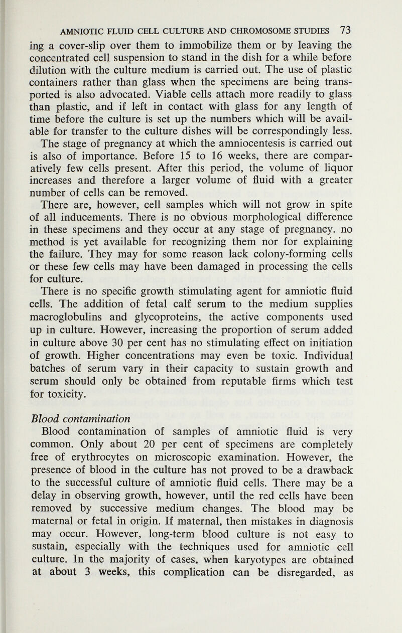 AMNIOTIC FLUID CELL CULTURE AND CHROMOSOME STUDIES 73 ing a cover-slip over them to immobilize them or by leaving the concentrated cell suspension to stand in the dish for a while before dilution with the culture medium is carried out. The use of plastic containers rather than glass when the specimens are being trans¬ ported is also advocated. Viable cells attach more readily to glass than plastic, and if left in contact with glass for any length of time before the culture is set up the numbers which will be avail¬ able for transfer to the culture dishes will be correspondingly less. The stage of pregnancy at which the amniocentesis is carried out is also of importance. Before 15 to 16 weeks, there are compar¬ atively few cells present. After this period, the volume of liquor increases and therefore a larger volume of fluid with a greater number of cells can be removed. There are, however, cell samples which will not grow in spite of all inducements. There is no obvious morphological difference in these specimens and they occur at any stage of pregnancy, no method is yet available for recognizing them nor for explaining the failure. They may for some reason lack colony-forming cells or these few cells may have been damaged in processing the cells for culture. There is no specific growth stimulating agent for amniotic fluid cells. The addition of fetal calf serum to the medium supplies macroglobulins and glycoproteins, the active components used up in culture. However, increasing the proportion of serum added in culture above 30 per cent has no stimulating effect on initiation of growth. Higher concentrations may even be toxic. Individual batches of serum vary in their capacity to sustain growth and serum should only be obtained from reputable firms which test for toxicity. Blood contamination Blood contamination of samples of amniotic fluid is very common. Only about 20 per cent of specimens are completely free of erythrocytes on microscopic examination. However, the presence of blood in the culture has not proved to be a drawback to the successful culture of amniotic fluid cells. There may be a delay in observing growth, however, until the red cells have been removed by successive medium changes. The blood may be maternal or fetal in origin. If maternal, then mistakes in diagnosis may occur. However, long-term blood culture is not easy to sustain, especially with the techniques used for amniotic cell culture. In the majority of cases, when karyotypes are obtained at about 3 weeks, this complication can be disregarded, as