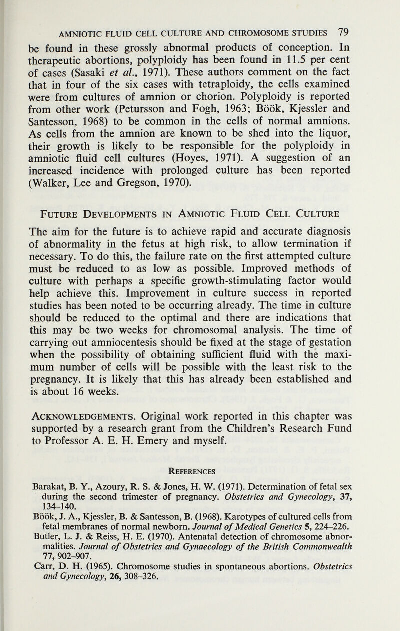 amniotic fluid cell culture and chromosome studies 79 be found in these grossly abnormal products of conception. In therapeutic abortions, polyploidy has been found in 11.5 per cent of cases (Sasaki et al, 1971). These authors comment on the fact that in four of the six cases with tetraploidy, the cells examined were from cultures of amnion or chorion. Polyploidy is reported from other work (Petursson and Fogh, 1963; Book, Kjessler and Santesson, 1968) to be common in the cells of normal amnions. As cells from the amnion are known to be shed into the liquor, their growth is likely to be responsible for the polyploidy in amniotic fluid cell cultures (Hoyes, 1971). A suggestion of an increased incidence with prolonged culture has been reported (Walker, Lee and Gregson, 1970). Future Developments in Amniotic Fluid Cell Culture The aim for the future is to achieve rapid and accurate diagnosis of abnormality in the fetus at high risk, to allow termination if necessary. To do this, the failure rate on the first attempted culture must be reduced to as low as possible. Improved methods of culture with perhaps a specific growth-stimulating factor would help achieve this. Improvement in culture success in reported studies has been noted to be occurring already. The time in culture should be reduced to the optimal and there are indications that this may be two weeks for chromosomal analysis. The time of carrying out amniocentesis should be fixed at the stage of gestation when the possibility of obtaining sufficient fluid with the maxi¬ mum number of cells will be possible with the least risk to the pregnancy. It is likely that this has already been established and is about 16 weeks. Acknowledgements. Original work reported in this chapter was supported by a research grant from the Children's Research Fund to Professor A. E. H. Emery and myself. References Barakat, B. Y., Azoury, R. S. & Jones, H. W. (1971). Determination of fetal sex during the second trimester of pregnancy. Obstetrics and Gynecology, 37, 134-140. Book, J. A., Kjessler, B. & Santesson, B. (1968). Karotypes of cultured cells from fetal membranes of normal newborn. Journal of Medical Genetics 5, 224-226. Butler, L. J. & Reiss, H. E. (1970). Antenatal detection of chromosome abnor¬ malities. Journal of Obstetrics and Gynaecology of the British Commonwealth 77, 902-907. Carr, D. H. (1965). Chromosome studies in spontaneous abortions. Obstetrics and Gynecology, 26, 308-326.