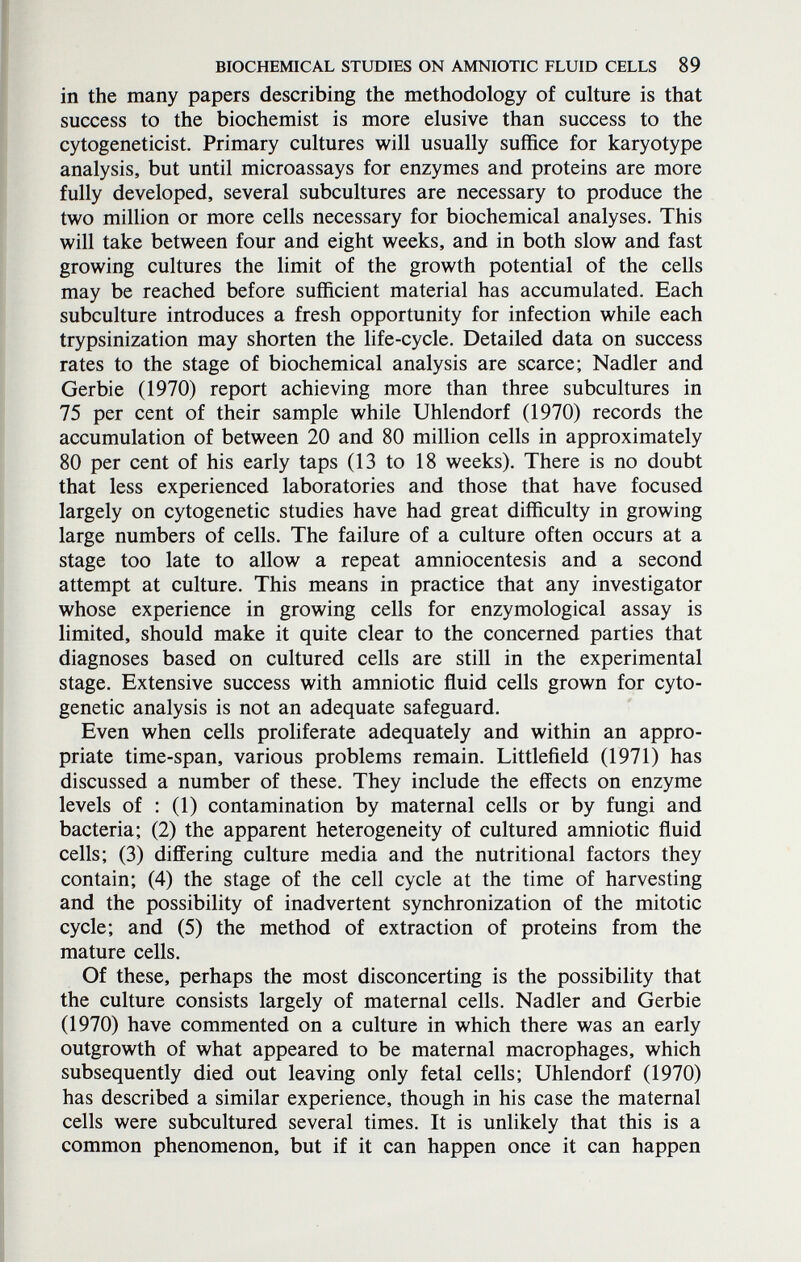 BIOCHEMICAL STUDIES ON AMNIOTIC FLUID CELLS 89 in the many papers describing the methodology of culture is that success to the biochemist is more elusive than success to the cytogeneticist. Primary cultures will usually suffice for karyotype analysis, but until microassays for enzymes and proteins are more fully developed, several subcultures are necessary to produce the two million or more cells necessary for biochemical analyses. This will take between four and eight weeks, and in both slow and fast growing cultures the limit of the growth potential of the cells may be reached before sufficient material has accumulated. Each subculture introduces a fresh opportunity for infection while each trypsinization may shorten the life-cycle. Detailed data on success rates to the stage of biochemical analysis are scarce; Nadler and Gerbie (1970) report achieving more than three subcultures in 75 per cent of their sample while Uhlendorf (1970) records the accumulation of between 20 and 80 million cells in approximately 80 per cent of his early taps (13 to 18 weeks). There is no doubt that less experienced laboratories and those that have focused largely on cytogenetic studies have had great difficulty in growing large numbers of cells. The failure of a culture often occurs at a stage too late to allow a repeat amniocentesis and a second attempt at culture. This means in practice that any investigator whose experience in growing cells for enzymological assay is limited, should make it quite clear to the concerned parties that diagnoses based on cultured cells are still in the experimental stage. Extensive success with amniotic fluid cells grown for cyto¬ genetic analysis is not an adequate safeguard. Even when cells proliferate adequately and within an appro¬ priate time-span, various problems remain. Littlefield (Г971) has discussed a number of these. They include the effects on enzyme levels of : (1) contamination by maternal cells or by fungi and bacteria; (2) the apparent heterogeneity of cultured amniotic fluid cells; (3) differing culture media and the nutritional factors they contain; (4) the stage of the cell cycle at the time of harvesting and the possibility of inadvertent synchronization of the mitotic cycle; and (5) the method of extraction of proteins from the mature cells. Of these, perhaps the most disconcerting is the possibility that the culture consists largely of maternal cells. Nadler and Gerbie (1970) have commented on a culture in which there was an early outgrowth of what appeared to be maternal macrophages, which subsequently died out leaving only fetal cells; Uhlendorf (1970) has described a similar experience, though in his case the maternal cells were subcultured several times. It is unlikely that this is a common phenomenon, but if it can happen once it can happen