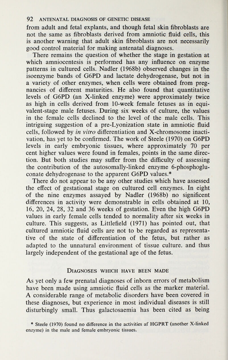 92 ANTENATAL DIAGNOSIS OF GENETIC DISEASE from adult and fetal expiants, and though fetal skin fibroblasts are not the same as fibroblasts derived from amniotic fluid cells, this is another warning that adult skin fibroblasts are not necessarily good control material for making antenatal diagnoses. There remains the question of whether the stage in gestation at which amniocentesis is performed has any influence on enzyme patterns in cultured cells. Nadler (1968b) observed changes in the isoenzyme bands of G6PD and lactate dehydrogenase, but not in a variety of other enzymes, when cells were obtained from preg¬ nancies of different maturities. He also found that quantitative levels of G6PD (an X-linked enzyme) were approximately twice as high in cells derived from 10-week female fetuses as in equi¬ valent-stage male fetuses. During six weeks of culture, the values in the female cells declined to the level of the male cells. This intriguing suggestion of a pre-Lyonization state in amniotic fluid cells, followed by in vitro differentiation and X-chromosome inacti- vation, has yet to be confirmed. The work of Steele (1970) on G6PD levels in early embryonic tissues, where approximately 70 per cent higher values were found in females, points in the same direc¬ tion. But both studies may suffer from the difficulty of assessing the contribution of the autosomally-linked enzyme 6-phosphoglu- conate dehydrogenase to the apparent G6PD values.* There do not appear to be any other studies which have assessed the effect of gestational stage on cultured cell enzymes. In eight of the nine enzymes assayed by Nadler (1968b) no significent differences in activity were demonstrable in cells obtained at 10, 16, 20, 24, 28, 32 and 36 weeks of gestation. Even the high G6PD values in early female cells tended to normality after six weeks in culture. This suggests, as Littlefield (1971) has pointed out, that cultured amniotic fluid cells are not to be regarded as representa¬ tive of the state of differentiation of the fetus, but rather as adapted to the unnatural environment of tissue culture, and thus largely independent of the gestational age of the fetus. Diagnoses which have been made As yet only a few prenatal diagnoses of inborn errors of metabolism have been made using amniotic fluid cells as the marker material. A considerable range of metabolic disorders have been covered in these diagnoses, but experience in most individual diseases is still disturbingly small. Thus galactosaemia has been cited as being * Steele (1970) found no difference in the activities af HGPRT (another X-linked enzyme) in the male and female embryonic tissues.