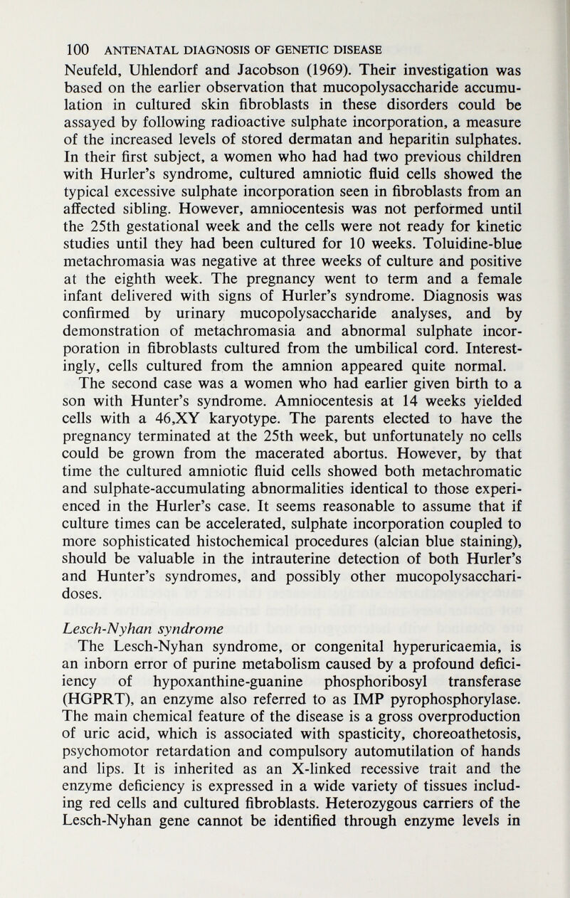 100 ANTENATAL DIAGNOSIS OF GENETIC DISEASE Neufeld, Uhlendorf and Jacobson (1969). Their investigation was based on the earlier observation that mucopolysaccharide accumu¬ lation in cultured skin fibroblasts in these disorders could be assayed by following radioactive sulphate incorporation, a measure of the increased levels of stored dermatan and heparitin sulphates. In their first subject, a women who had had two previous children with Hurler's syndrome, cultured amniotic fluid cells showed the typical excessive sulphate incorporation seen in fibroblasts from an affected sibling. However, amniocentesis was not performed until the 25th gestational week and the cells were not ready for kinetic studies until they had been cultured for 10 weeks. Toluidine-blue metachromasia was negative at three weeks of culture and positive at the eighth week. The pregnancy went to term and a female infant delivered with signs of Hurler's syndrome. Diagnosis was confirmed by urinary mucopolysaccharide analyses, and by demonstration of metachromasia and abnormal sulphate incor¬ poration in fibroblasts cultured from the umbilical cord. Interest¬ ingly, cells cultured from the amnion appeared quite normal. The second case was a women who had earlier given birth to a son with Hunter's syndrome. Amniocentesis at 14 weeks yielded cells with a 46,XY karyotype. The parents elected to have the pregnancy terminated at the 25th week, but unfortunately no cells could be grown from the macerated abortus. However, by that time the cultured amniotic fluid cells showed both metachromatic and sulphate-accumulating abnormalities identical to those experi¬ enced in the Hurler's case. It seems reasonable to assume that if culture times can be accelerated, sulphate incorporation coupled to more sophisticated histochemical procedures (alcian blue staining), should be valuable in the intrauterine detection of both Hurler's and Hunter's syndromes, and possibly other mucopolysacchari¬ doses. Lesch-Nyhan syndrome The Lesch-Nyhan syndrome, or congenital hyperuricaemia, is an inborn error of purine metabolism caused by a profound defici- iency of hypoxanthine-guanine phosphoribosyl transferase (HGPRT), an enzyme also referred to as IMP pyrophosphorylase. The main chemical feature of the disease is a gross overproduction of uric acid, which is associated with spasticity, choreoathetosis, psychomotor retardation and compulsory automutilation of hands and lips. It is inherited as an X-linked recessive trait and the enzyme deficiency is expressed in a wide variety of tissues includ¬ ing red cells and cultured fibroblasts. Heterozygous carriers of the Lesch-Nyhan gene cannot be identified through enzyme levels in