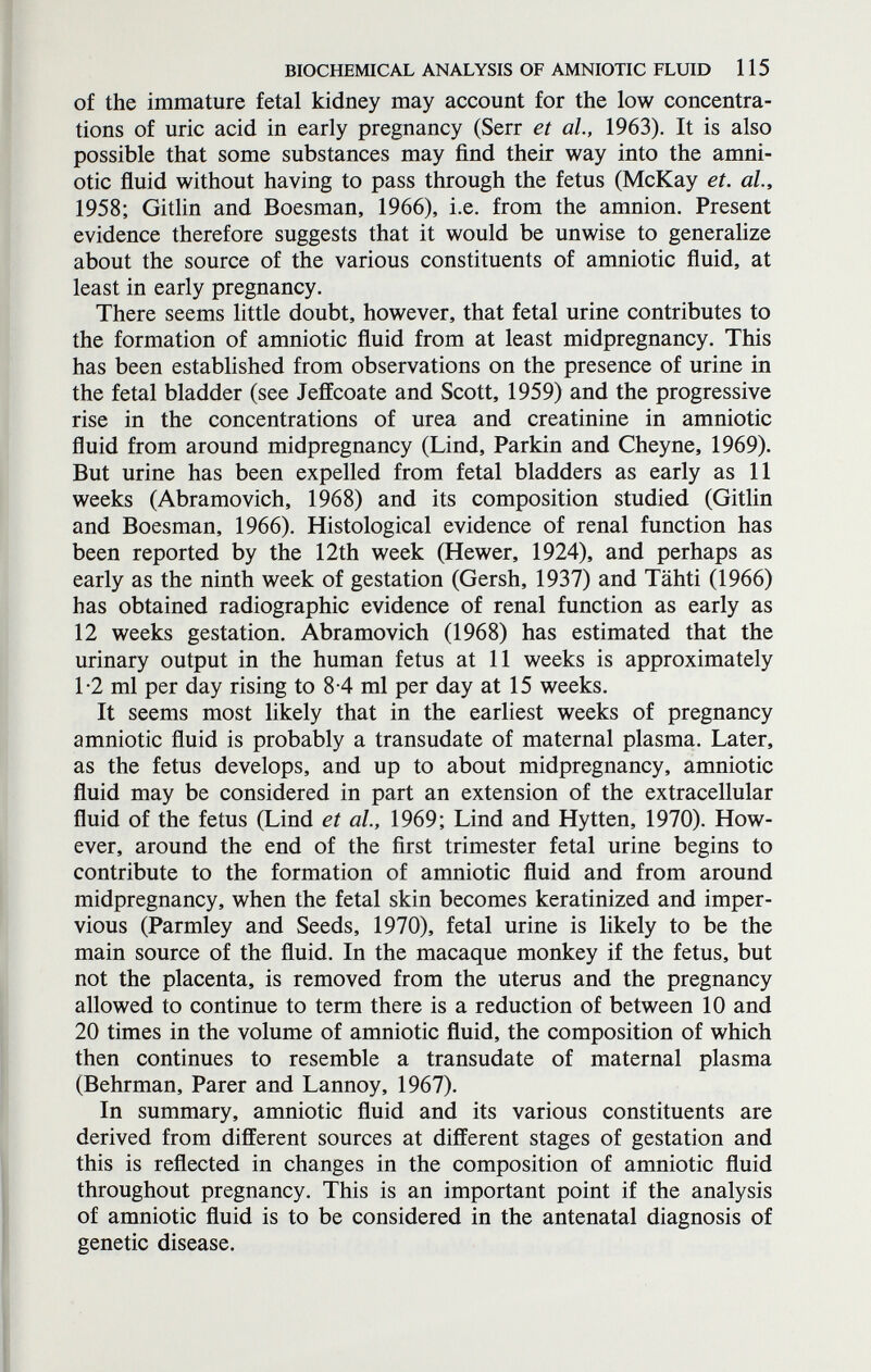 BIOCHEMICAL ANALYSIS OF AMNIOTIC FLUID 115 of the immature fetal kidney may account for the low concentra¬ tions of uric acid in early pregnancy (Serr et al, 1963). It is also possible that some substances may find their way into the amni¬ otic fluid without having to pass through the fetus (McKay et. al, 1958; Gitlin and Boesman, 1966), i.e. from the amnion. Present evidence therefore suggests that it would be unwise to generalize about the source of the various constituents of amniotic fluid, at least in early pregnancy. There seems little doubt, however, that fetal urine contributes to the formation of amniotic fluid from at least midpregnancy. This has been established from observations on the presence of urine in the fetal bladder (see Jeffcoate and Scott, 1959) and the progressive rise in the concentrations of urea and creatinine in amniotic fluid from around midpregnancy (Lind, Parkin and Cheyne, 1969). But urine has been expelled from fetal bladders as early as 11 weeks (Abramovich, 1968) and its composition studied (Gitlin and Boesman, 1966). Histological evidence of renal function has been reported by the 12th week (Hewer, 1924), and perhaps as early as the ninth week of gestation (Gersh, 1937) and Tähti (1966) has obtained radiographic evidence of renal function as early as 12 weeks gestation. Abramovich (1968) has estimated that the urinary output in the human fetus at 11 weeks is approximately 1-2 ml per day rising to 8-4 ml per day at 15 weeks. It seems most likely that in the earliest weeks of pregnancy amniotic fluid is probably a transudate of maternal plasma. Later, as the fetus develops, and up to about midpregnancy, amniotic fluid may be considered in part an extension of the extracellular fluid of the fetus (Lind et al., 1969; Lind and Hytten, 1970). How¬ ever, around the end of the first trimester fetal urine begins to contribute to the formation of amniotic fluid and from around midpregnancy, when the fetal skin becomes keratinized and imper¬ vious (Parmley and Seeds, 1970), fetal urine is likely to be the main source of the fluid. In the macaque monkey if the fetus, but not the placenta, is removed from the uterus and the pregnancy allowed to continue to term there is a reduction of between 10 and 20 times in the volume of amniotic fluid, the composition of which then continues to resemble a transudate of maternal plasma (Behrman, Parer and Lannoy, 1967). In summary, amniotic fluid and its various constituents are derived from different sources at different stages of gestation and this is reflected in changes in the composition of amniotic fluid throughout pregnancy. This is an important point if the analysis of amniotic fluid is to be considered in the antenatal diagnosis of genetic disease.