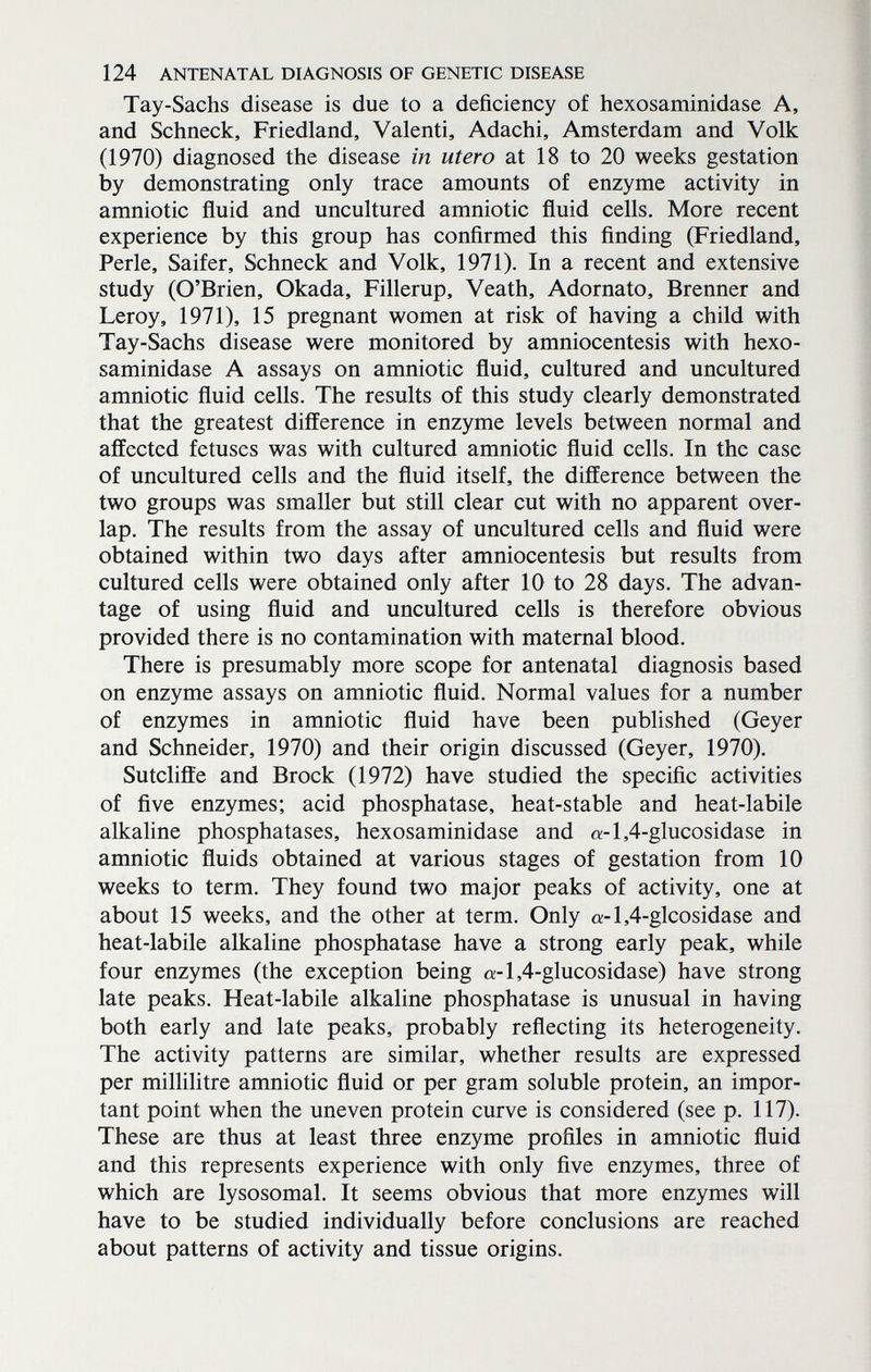 124 ANTENATAL DIAGNOSIS OF GENETIC DISEASE Tay-Sachs disease is due to a deficiency of hexosaminidase A, and Schneck, Friedland, Valenti, Adachi, Amsterdam and Volk (1970) diagnosed the disease in utero at 18 to 20 weeks gestation by demonstrating only trace amounts of enzyme activity in amniotic fluid and uncultured amniotic fluid cells. More recent experience by this group has confirmed this finding (Friedland, Perle, Saifer, Schneck and Volk, 1971). In a recent and extensive study (O'Brien, Okada, Fillerup, Veath, Adornato, Brenner and Leroy, 1971), 15 pregnant women at risk of having a child with Tay-Sachs disease were monitored by amniocentesis with hexo¬ saminidase A assays on amniotic fluid, cultured and uncultured amniotic fluid cells. The results of this study clearly demonstrated that the greatest difference in enzyme levels between normal and affected fetuses was with cultured amniotic fluid cells. In the case of uncultured cells and the fluid itself, the difference between the two groups was smaller but still clear cut with no apparent over¬ lap. The results from the assay of uncultured cells and fluid were obtained within two days after amniocentesis but results from cultured cells were obtained only after 10 to 28 days. The advan¬ tage of using fluid and uncultured cells is therefore obvious provided there is no contamination with maternal blood. There is presumably more scope for antenatal diagnosis based on enzyme assays on amniotic fluid. Normal values for a number of enzymes in amniotic fluid have been published (Geyer and Schneider, 1970) and their origin discussed (Geyer, 1970). Sutcliffe and Brock (1972) have studied the specific activities of five enzymes; acid phosphatase, heat-stable and heat-labile alkaline phosphatases, hexosaminidase and a-l,4-glucosidase in amniotic fluids obtained at various stages of gestation from 10 weeks to term. They found two major peaks of activity, one at about 15 weeks, and the other at term. Only o;-l,4-glcosidase and heat-labile alkaline phosphatase have a strong early peak, while four enzymes (the exception being o;-l,4-glucosidase) have strong late peaks. Heat-labile alkaline phosphatase is unusual in having both early and late peaks, probably reflecting its heterogeneity. The activity patterns are similar, whether results are expressed per millilitre amniotic fluid or per gram soluble protein, an impor¬ tant point when the uneven protein curve is considered (see p. 117). These are thus at least three enzyme profiles in amniotic fluid and this represents experience with only five enzymes, three of which are lysosomal. It seems obvious that more enzymes will have to be studied individually before conclusions are reached about patterns of activity and tissue origins.