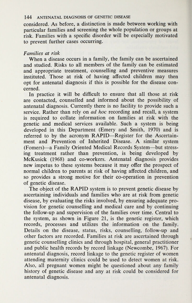 144 ANTENATAL DIAGNOSIS OF GENETIC DISEASE considered. As before, a distinction is made between working with particular families and screening the whole population or groups at risk. Families with a specific disorder will be especially motivated to prevent further cases occurring. Families at risk When a disease occurs in a family, the family can be ascertained and studied. Risks to all members of the family can be estimated and appropriate treatment, counselling and preventive measures instituted. Those at risk of having affected children may then opt for antenatal diagnosis if this is possible for the disease con¬ cerned. In practice it will be difficult to ensure that all those at risk are contacted, counselled and informed about the possibility of antenatal diagnosis. Currently there is no facility to provide such a service. Rather than rely on ad hoc recording and recall, a system is required to collate information on famihes at risk with the genetic and medical services available. Such a system is being developed in this Department (Emery and Smith, 1970) and is referred to by the acronym RAPID—Register for the Ascertain¬ ment and Prevention of Inherited Disease. A similar system (Fomers)—a Family Oriented Medical Records System—but stress¬ ing treatment rather than prevention, is being developed by McKusick (1968) and co-workers. Antenatal diagnosis provides new impetus to these systems because it may offer the prospect of normal children to parents at risk of having affected children, and so provides a strong motive for their co-operation in prevention of genetic disease. The object of the RAPID system is to prevent genetic disease by ascertaining individuals and families who are at risk from genetic disease, by evaluating the risks involved, by ensuring adequate pro¬ vision for genetic counselling and medical care and by continuing the follow-up and supervision of the families over time. Central to the system, as shown in Figure 21, is the genetic register, which records, processes and utilizes the information on the family. Details on the disease, status, risks, counselling, follow-up and other factors are recorded. Families at risk are ascertained through genetic counselling clinics and through hospital, general practitioner and public health records by record linkage (Newcombe, 1967). For antenatal diagnosis, record linkage to the genetic register of women attending maternity chnics could be used to detect women at risk. Also, all pregnant women might be questioned about any family history of genetic disease and any at risk could be considered for antenatal diagnosis.