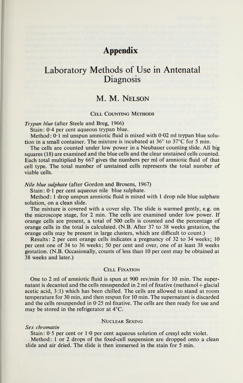 Appendix Laboratory Methods of Use in Antenatal Diagnosis M. M. Nelson Cell Counting Methods Trypan blue (after Steele and Breg, 1966) Stain: 0-4 per cent aqueous trypan blue. Method: 0-1 ml unspun amniotic fluid is mixed with 0-02 ml trypan blue solu¬ tion in a small container. The mixture is incubated at 36° to 37°C for 5 min. The cells are counted under low power in a Neubauer counting slide. All big squares (18) are examined and the blue cells and the clear unstained cells counted. Each total multiplied by 667 gives the numbers per ml of amniotic fluid of that cell type. The total number of unstained cells represents the total number of viable cells. Nile blue sulphate (after Gordon and Brosens, 1967) Stain: 0-1 per cent aqueous nile blue sulphate. Method: 1 drop unspun amniotic fluid is mixed with 1 drop nile blue sulphate solution, on a clean slide. The mixture is covered with a cover slip. The slide is warmed gently, e.g. on the microscope stage, for 2 min. The cells are examined under low power. If orange cells are present, a total of 500 cells is counted and the percentage of orange cells in the total is calculated. (N.B. After 37 to 38 weeks gestation, the orange cells may be present in large clusters, which are difficult to count.) Results: 2 per cent orange cells indicates a pregnancy of 32 to 34 weeks; 10 per cent one of 34 to 36 weeks ; 50 per cent and over, one of at least 38 weeks gestation. (N.B. Occasionally, counts of less than 10 per cent may be obtained at 38 weeks and later.) Cell Fixation One to 2 ml of amniotic fluid is spun at 900 rev/min for 10 min. The super¬ natant is decanted and the cells resuspended in 2 ml of fixative (methanol + glacial acetic acid, 3:1) which has been chilled. The cells are allowed to stand at room temperature for 30 min, and then respun for 10 min. The supernatant is discarded and the cells resuspended in 0-25 ml fixative. The cells are then ready for use and may be stored in the refrigerator at 4°C. Nuclear Sexing Sex chromatin Stain: 0-5 per cent or 1-0 per cent aqueous solution of cresyl echt violet. Method: 1 or 2 drops of the fixed-cell suspension are dropped onto a clean slide and air dried. The slide is then immersed in the stain for 5 min.