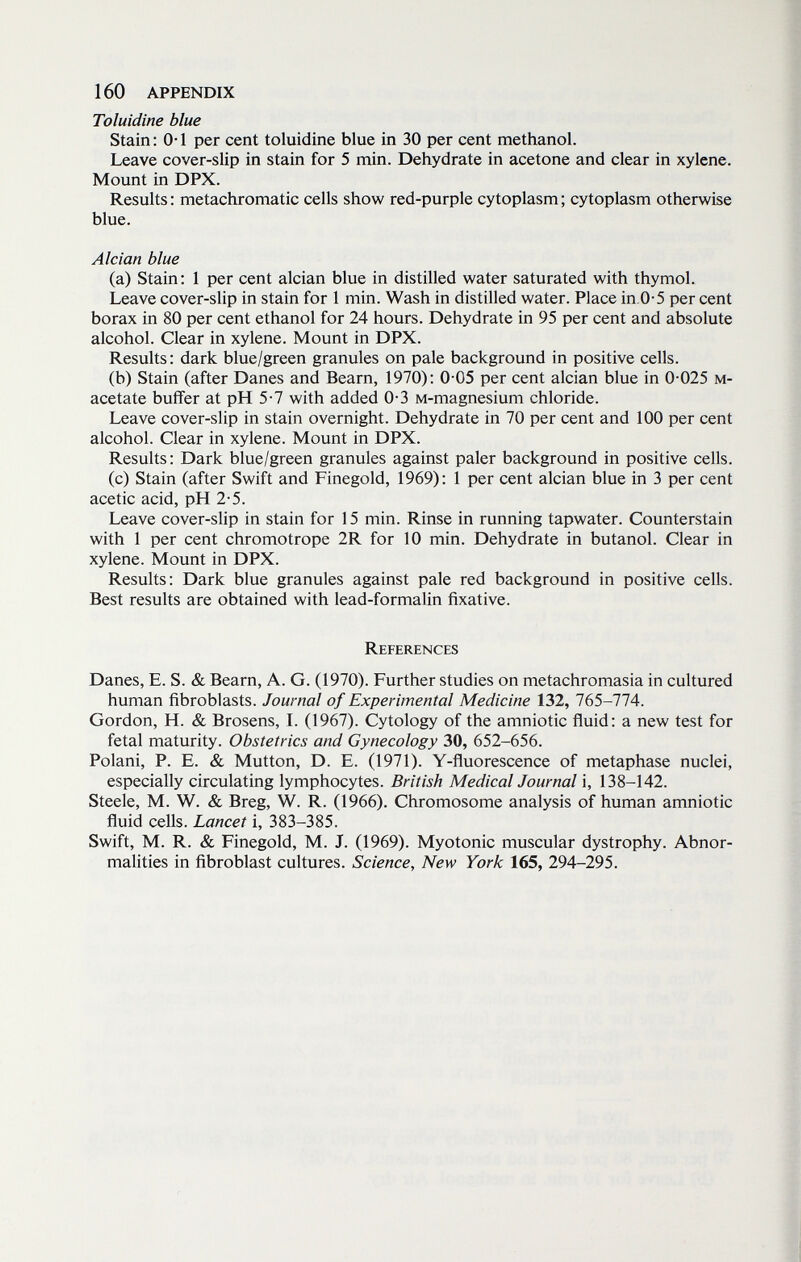 160 APPENDIX Toluidine blue Stain: 0-1 per cent toluidine blue in 30 per cent methanol. Leave cover-slip in stain for 5 min. Dehydrate in acetone and clear in xylene. Mount in DPX. Results : metachromatic cells show red-purple cytoplasm ; cytoplasm otherwise blue. Alcian blue (a) Stain; 1 per cent alcian blue in distilled water saturated with thymol. Leave cover-slip in stain for 1 min. Wash in distilled water. Place in,0-5 per cent borax in 80 per cent ethanol for 24 hours. Dehydrate in 95 per cent and absolute alcohol. Clear in xylene. Mount in DPX. Results; dark blue/green granules on pale background in positive cells. (b) Stain (after Danes and Beam, 1970); 0 05 per cent alcian blue in 0 025 м- acetate buffer at pH 5-7 with added 0-3 м-magnesium chloride. Leave cover-slip in stain overnight. Dehydrate in 70 per cent and 100 per cent alcohol. Clear in xylene. Mount in DPX. Results; Dark blue/green granules against paler background in positive cells. (c) Stain (after Swift and Finegold, 1969); 1 per cent alcian blue in 3 per cent acetic acid, pH 2-5. Leave cover-slip in stain for 15 min. Rinse in running tapwater. Counterstain with 1 per cent chromotrope 2R for 10 min. Dehydrate in butanol. Clear in xylene. Mount in DPX. Results; Dark blue granules against pale red background in positive cells. Best results are obtained with lead-formalin fixative. References Danes, E. S. & Beam, A. G. (1970). Further studies on metachromasia in cultured human fibroblasts. Journal of Experimental Medicine 132, 765-774. Gordon, H. & Brosens, L (1967). Cytology of the amniotic fluid; a new test for fetal maturity. Obstetrics and Gynecology 30, 652-656. Polani, P. E. & Mutton, D. E. (1971). Y-fluorescence of metaphase nuclei, especially circulating lymphocytes. British Medical Journal i, 138-142. Steele, M. W. & Breg, W. R. (1966). Chromosome analysis of human amniotic fluid cells. Lancet i, 383-385. Swift, M. R. & Finegold, M. J. (1969). Myotonic muscular dystrophy. Abnor¬ malities in fibroblast cultures. Science, New York 165, 294-295.