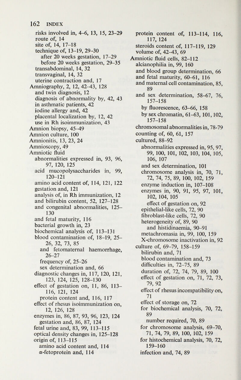 162 INDEX risks involved in, 4-6, 13, 15, 23-29 route of, 14 site of, 14, 17-18 technique of, 13-19, 29-30 after 20 weeks gestation, 17-29 before 20 weeks gestation, 29-35 transabdominal, 14, 32 transvaginal, 14, 32 uterine contraction and, 17 Amniography, 2, 12, 42-43, 128 and twin diagnosis, 12 diagnosis of abnormality by, 42, 43 in asthmatic patients, 42 iodine allergy and, 42 placental localization by, 12, 42 use in Rh isoimmunization, 43 Amnion biopsy, 45-49 Amnion culture, 100 Amnionitis, 13, 23, 24 Amnioscopy, 49 Amniotic fluid abnormalities expressed in, 93, 96, 97, 120, 125 acid mucopolysaccharides in, 99, 120-121 amino acid content of, 114, 121, 122 gestation and, 121 analysis of, in Rh immunization, 12 and bilirubin content, 52, 127-128 and congenital abnormalities, 125- 130 and fetal maturity, 116 bacterial growth in, 23 biochemical analysis of, 113-131 blood contamination of, 18-19, 25- 26, 32, 73, 85 and fetomaternal haemorrhage, 26-27 frequency of, 25-26 sex determination and, 66 diagnostic changes in, 117, 120, 121, 123, 124, 125, 128-130 effect of gestation on, 11, 86, 113- 116, 121, 124 protein content and, 116, 117 effect of rhesus isoimmunization on, 12, 126, 128 enzymes in, 86, 87, 93, 96, 123, 124 gestation and, 86, 87, 124 fetal urine and, 83, 99, 113-115 optical density changes in, 125-128 origin of, 113-115 amino acid content and, 114 a-fetoprotein and, 114 protein content of, 113-114, 116, 117, 124 steroids content of, 117-119, 129 volume of, 42-43, 69 Amniotic fluid cells, 82-112 alcianophilia in, 99, 160 and blood group determination, 66 and fetal maturity, 60-61, 116 and maternal cell contamination, 85, 89 and sex determination, 58-67, 76, 157-158 by fluorescence, 63-66, 158 by sex chromatin, 61-63, 101,102, 157-158 chromosomal abnormalities in, 78-79 counting of, 60, 61, 157 cultured, 88-92 abnormalities expressed in, 95, 97, 99, 100, 101, 102, 103, 104, 105, 106, 107 and sex determination, 101 chromosome analysis in, 70, 71, 72, 74, 75, 89, 100, 102, 159 enzyme induction in, 107-108 enzymes in, 90, 91, 95, 97, 101, 102, 104, 105 effect of gestation on, 92 epithelial-like cells, 72, 90 ñbroblast-like cells, 72, 90 heterogeneity of, 89, 90 and histidinaemia, 90-91 metachromasia in, 99, 100, 159 X-chromosome inactivation in, 92 culture of, 69-79, 158-159 bilirubin and, 71 blood contamination and, 73 difficulties in, 72-75, 89 duration of, 72, 74, 79, 89, 100 effect of gestation on, 71, 72, 73, 79, 92 effect of rhesus incompatibility on, 71 effect of storage on, 72 for biochemical analysis, 70, 72, 89 number required, 70, 89 for chromosome analysis, 69-70, 71, 74, 79, 89, 100, 102, 159 for histochemical analysis, 70, 72, 159-160 infection and, 74, 89