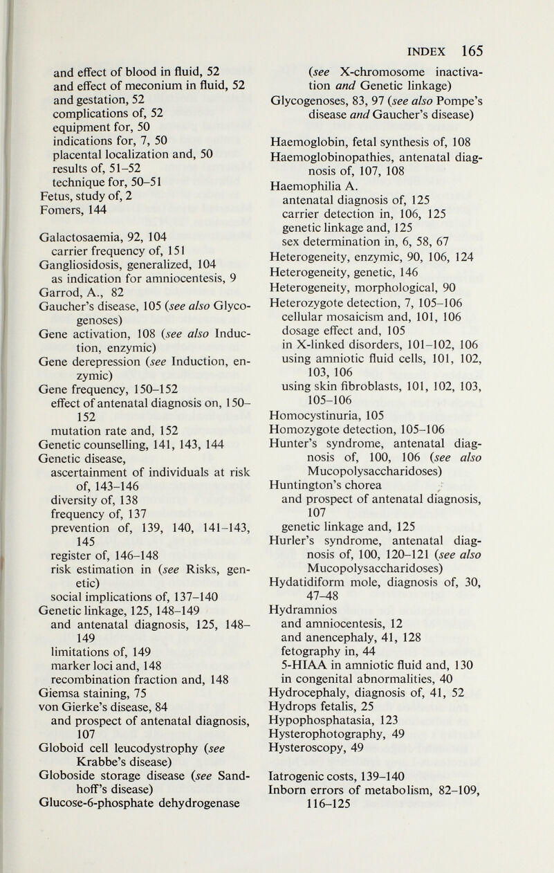 INDEX 165 and effect of blood in fluid, 52 and effect of meconium in fluid, 52 and gestation, 52 complications of, 52 equipment for, 50 indications for, 7, 50 placental localization and, 50 results of, 51-52 technique for, 50-51 Fetus, study of, 2 Fomers, 144 Galactosaemia, 92, 104 carrier frequency of, 151 Gangliosidosis, generalized, 104 as indication for amniocentesis, 9 Garrod, A., 82 Gaucher's disease, 105 {see also Glyco¬ genoses) Gene activation, 108 {see also Induc¬ tion, enzymic) Gene derepression {see Induction, en¬ zymic) Gene frequency, 150-152 effect of antenatal diagnosis on, 150- 152 mutation rate and, 152 Genetic counselling, 141, 143, 144 Genetic disease, ascertainment of individuals at risk of, 143-146 diversity of, 138 frequency of, 137 prevention of, 139, 140, 141-143, 145 register of, 146-148 risk estimation in {see Risks, gen¬ etic) social implications of, 137-140 Genetic linkage, 125,148-149 and antenatal diagnosis, 125, 148- 149 limitations of, 149 marker loci and, 148 recombination fraction and, 148 Giemsa staining, 75 von Gierke's disease, 84 and prospect of antenatal diagnosis, 107 Globoid cell leucodystrophy {see Krabbe's disease) Globoside storage disease {see Sand- hoff's disease) Glucose-6-phosphate dehydrogenase {see X-chromosome inactiva- tion and Genetic linkage) Glycogenoses, 83, 97 {see also Pompe's disease and Gaucher's disease) Haemoglobin, fetal synthesis of, 108 Haemoglobinopathies, antenatal diag¬ nosis of, 107, 108 Haemophilia A. antenatal diagnosis of, 125 carrier detection in, 106, 125 genetic linkage and, 125 sex determination in, 6, 58, 67 Heterogeneity, enzymic, 90, 106, 124 Heterogeneity, genetic, 146 Heterogeneity, morphological, 90 Heterozygote detection, 7, 105-106 cellular mosaicism and, 101, 106 dosage effect and, 105 in X-1 inked disorders, 101-102, 106 using amniotic fluid cells, 101, 102, 103, 106 using skin fibroblasts, 101, 102, 103, 105-106 Homocystinuria, 105 Homozygote detection, 105-106 Hunter's syndrome, antenatal diag¬ nosis of, 100, 106 {see also Mucopolysaccharidoses) Huntington's chorea and prospect of antenatal diagnosis, 107 genetic linkage and, 125 Hurler's syndrome, antenatal diag¬ nosis of, 100, 120-121 {see also Mucopolysaccharidoses) Hydatidiform mole, diagnosis of, 30, 47^8 Hydramnios and amniocentesis, 12 and anencephaly, 41, 128 fetography in, 44 5-HIAA in amniotic fluid and, 130 in congenital abnormalities, 40 Hydrocephaly, diagnosis of, 41, 52 Hydrops fetalis, 25 Hypophosphatasia, 123 Hysterophotography, 49 Hysteroscopy, 49 Iatrogenic costs, 139-140 Inborn errors of metabolism, 82-109, 116-125