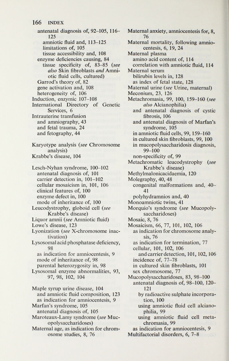 166 INDEX antenatal diagnosis of, 92-105, 116- 125 amniotic fluid and, 113-125 limitations of, 105 tissue accessibility and, 108 enzyme deficiencies causing, 84 tissue specificity of, 83-85 {see also Skin fibroblasts and Amni¬ otic fluid cells, cultured) Garrod's theory of, 82 gene activation and, 108 heterogeneity of, 106 Induction, enzymic 107-108 International Directory of Genetic Services, 6 Intrauterine transfusion and amniography, 43 and fetal trauma, 24 and fetography, 44 Karyotype analysis {see Chromosome analysis) Krabbe's disease, 104 Lesch-Nyhan syndrome, 100-102 antenatal diagnosis of, 101 carrier detection in, 101-102 cellular mosaicism in, 101, 106 clinical features of, 100 enzyme defect in, 100 mode of inheritance of, 100 Leucodystrophy, globoid cell {see Krabbe's disease) Liquor amnii {see Amniotic fluid) Lowe's disease, 123 Lyonization {see X-chromosome inac- tivation) Lysosomal acid phosphatase deficiency, 98 as indication for amniocentesis, 9 mode of inheritance of, 98 parental heterozygosity in, 98 Lysosomal enzyme abnormalities, 93, 97, 98, 102, 104 Maple syrup urine disease, 104 and amniotic fluid composition, 123 as indication for amniocentesis, 9 Marfan's syndrome, 105 antenatal diagnosis of, 105 Maroteaux-Lamy syndrome {see Muc¬ opolysaccharidoses) Maternal age, as indication for chrom¬ osome studies, 8, 76 Maternal anxiety, amniocentesis for, 8, 76 Maternal mortality, following amnio¬ centesis, 6, 19, 24 Maternal plasma amino acid content of, 114 correlation with amniotic fluid, 114 Maternal serum bilirubin levels in, 128 as index of fetal state, 128 Maternal urine {see Urine, maternal) Meconium, 23, 126 Metachromasia, 99, 100, 159-160 {see also Alcianophilia) and antenatal diagnosis of cystic fibrosis, 106 and antenatal diagnosis of Marfan's syndrome, 105 in amniotic fluid cells, 99,159-160 in cultured skin fibroblasts, 99, 100 in mucopolysaccharidosis diagnosis, 99-100 non-specificity of, 99 Metachromatic leucodystrophy {see Krabbe's disease) Methylmalonicacidaemia, 120 Molegraphy, 40, 48 congenital malformations and, 40- 41 polyhydramnios and, 40 Monoamniotic twins, 41 Morquio's syndrome {see Mucopoly¬ saccharidoses) Mosaic, 8, 76 Mosaicism, 66, 77, 101, 102, 106 as indication for chromosome analy¬ sis, 76 as indication for termination, 77 cellular, 101, 102, 106 and carrier detection, 101,102,106 incidence of, 77-78 in cultured skin fibroblasts, 101 sex chromosome, 77 Mucopolysaccharidoses, 83, 98-100 antenatal diagnosis of, 98-100, 120- 121 by radioactive sulphate incorpora¬ tion, 100 using amniotic fluid cell alciano¬ philia, 99 using amniotic fluid cell meta¬ chromasia, 99 as indication for amniocentesis, 9 Multifactorial disorders, 6, 7-8