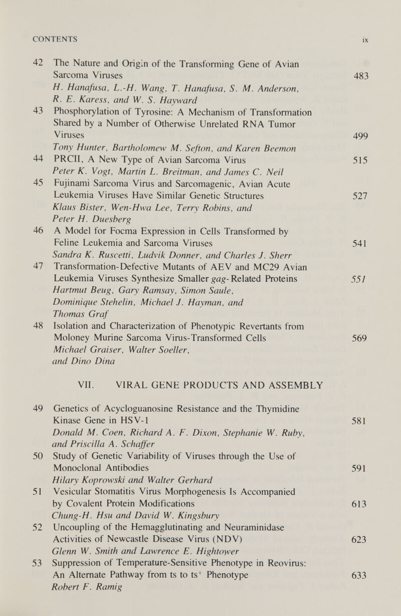 CONTENTS ix 42 The Nature and Origin of the Transforming Gene of Avian Sarcoma Viruses 483 H. Hanafusa, L.-H. Wang, T. Hanafusa, S. M. Anderson, R. E. Karess, and W. S. Hayward 43 Phosphorylation of Tyrosine: A Mechanism of Transformation Shared by a Number of Otherwise Unrelated RNA Tumor Viruses 499 Tony Hunter, Bartholomew M. Sefion, and Karen Beemon 44 PRCII, A New Type of Avian Sarcoma Virus 515 Peter K. Vogt, Martin L. Breitman, and James C. Neil 45 Fujinami Sarcoma Virus and Sarcomagenic, Avian Acute Leukemia Viruses Have Similar Genetic Structures 527 Klaus Bister, Wen-Hwa Lee, Terry Robins, and Peter H. Duesberg 46 A Model for Focma Expression in Cells Transformed by Feline Leukemia and Sarcoma Viruses 541 Sandra K. Ruscetti, Ludvik Donner, and Charles J. Sherr 47 Transformation-Defective Mutants of AEV and MC29 Avian Leukemia Viruses Synthesize Smaller gag-Related Proteins 551 Hartmut Beug, Gary Ramsay, Simon Saule, Dominique Stehelin, Michael J. Hayman, and Thomas Graf 48 Isolation and Characterization of Phenotypic Revertants from Moloney Murine Sarcoma Virus-Transformed Cells 569 Michael Graiser, Walter Soeller, and Dino Dina VIL VIRAL GENE PRODUCTS AND ASSEMBLY 49 Genetics of Acycloguanosine Resistance and the Thymidine Kinase Gene in HSV-1 581 Donald M. Caen, Richard A. F. Dixon, Stephanie W. Ruby, and Priscilla A. Schajfer 50 Study of Genetic Variability of Viruses through the Use of Monoclonal Antibodies 591 Hilary Koprowski and Walter Gerhard 51 Vesicular Stomatitis Virus МофЬо§епе818 Is Accompanied by Covalent Protein Modifications 613 Chung-H. Hsu and David W. Kingsbury 52 Uncoupling of the Hemagglutinating and Neuraminidase Activities of Newcastle Disease Virus (NDV) 623 Glenn W. Smith and Lawrence E. Hightower 53 Suppression of Temperature-Sensitive Phenotype in Reovirus; An Alternate Pathway from ts to ts+ Phenotype 633 Robert F. Ramig