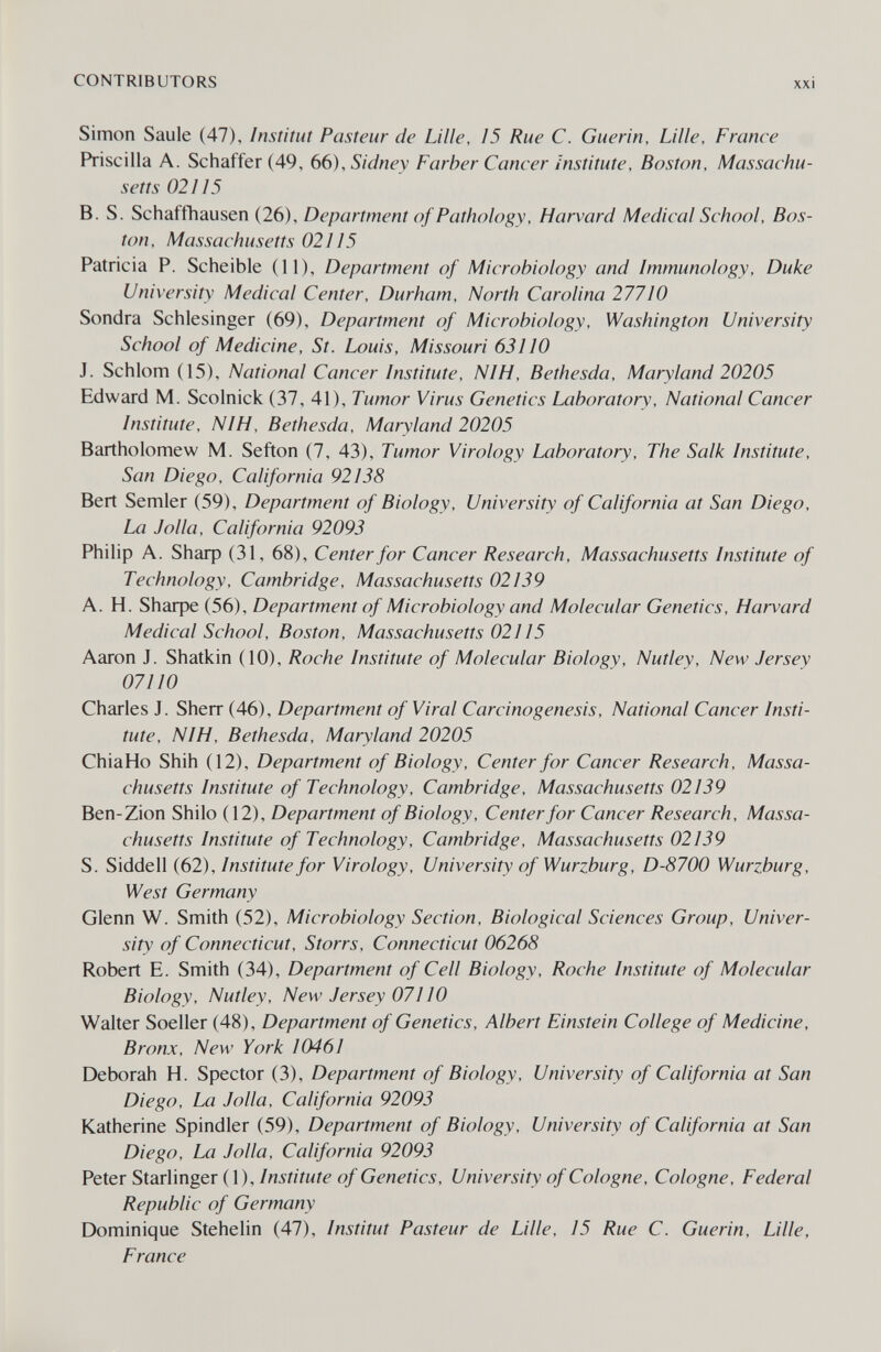 CONTRIBUTORS xxi Simon Saule (47), Institut Pasteur de Lille, 15 Rue С. Guerin, Lille, France Priscilla A. Schaffer (49, 66), Sidney Farber Cancer institute, Boston, Massachu¬ setts 02115 B. S. Schaffhausen (26), Department of Pathology, Harvard Medical School, Bos¬ ton, Massachusetts 02115 Patricia P. Scheible (11), Department of Microbiology and Immunology, Duke University Medical Center, Durham, North Carolina 27710 Sondra Schlesinger (69), Department of Microbiology, Washington University School of Medicine, St. Louis, Missouri 63110 J. Schlom (15), National Cancer Institute, NIH, Bethesda, Maryland 20205 Edward M. Scolnick (37, 41), Tumor Virus Genetics Laboratory, National Cancer Institute, NIH, Bethesda, Maryland 20205 Bartholomew M. Sefton (7, 43), Tumor Virology Laboratory, The Salk Institute, San Diego, California 92138 Bert Semler (59), Department of Biology, University of California at San Diego, La J olla, California 92093 Philip A. Shaф (31, 68), Center for Cancer Research, Massachusetts Institute of Technology, Cambridge, Massachusetts 02139 A. H. Shaфe (56), Department of Microbiology and Molecular Genetics, Harvard Medical School, Boston, Massachusetts 02115 Aaron J. Shatkin (10), Roche Institute of Molecular Biology, Nutley, New Jersey 07110 Charles J. Sherr (46), Department of Viral Carcinogenesis, National Cancer Insti¬ tute, NIH, Bethesda, Maryland 20205 ChiaHo Shih (12), Department of Biology, Center for Cancer Research, Massa¬ chusetts Institute of Technology, Cambridge, Massachusetts 02139 Ben-Zion Shilo (12), Department of Biology, Center for Cancer Research, Massa¬ chusetts Institute of Technology, Cambridge, Massachusetts 02139 S. Siddell (62), Institute for Virology, University of Wurzburg, D-8700 Wurzburg, West Germany Glenn W. Smith (52), Microbiology Section, Biological Sciences Group, Univer¬ sity of Connecticut, Storrs, Connecticut 06268 Robert E. Smith (34), Department of Cell Biology, Roche Institute of Molecular Biology, Nutley, New Jersey 07110 Walter Soeller (48), Department of Genetics, Albert Einstein College of Medicine, Bronx, New York 10461 Deborah H. Spector (3), Department of Biology, University of California at San Diego, La Jolla, California 92093 Katherine Spindler (59), Department of Biology, University of California at San Diego, La Jolla, California 92093 Peter StarUnger (l). Institute of Genetics, University of Cologne, Cologne, Federal Republic of Germany Dominique Stehelin (47), Institut Pasteur de Lille, 15 Rue C. Guerin, Lille, France