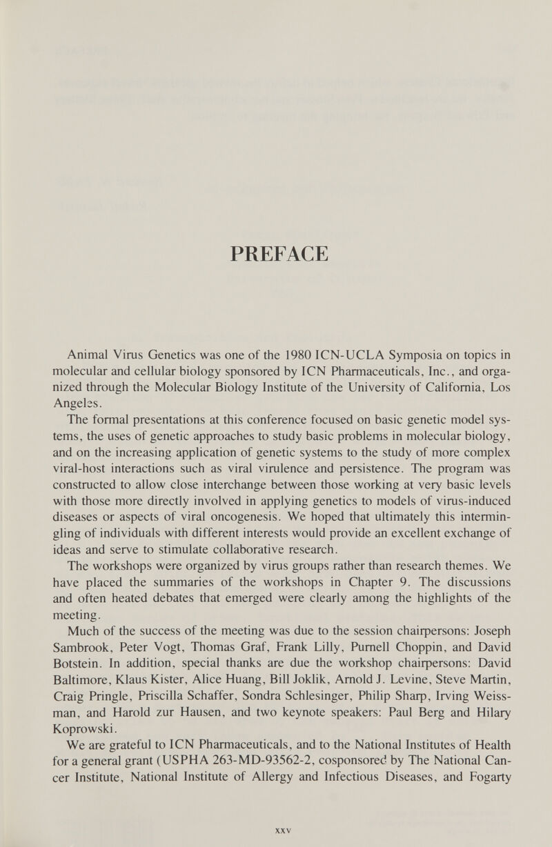 PREFACE Animal Virus Genetics was one of the 1980 ICN-UCLA Symposia on topics in molecular and cellular biology sponsored by ICN Pharmaceuticals, Inc., and orga¬ nized through the Molecular Biology Institute of the University of California, Los Angelss. The formal presentations at this conference focused on basic genetic model sys¬ tems, the uses of genetic approaches to study basic problems in molecular biology, and on the increasing application of genetic systems to the study of more complex viral-host interactions such as viral virulence and persistence. The program was constructed to allow close interchange between those working at very basic levels with those more directly involved in applying genetics to models of virus-induced diseases or aspects of viral oncogenesis. We hoped that ultimately this intermin¬ gling of individuals with different interests would provide an excellent exchange of ideas and serve to stimulate collaborative research. The workshops were organized by virus groups rather than research themes. We have placed the summaries of the workshops in Chapter 9. The discussions and often heated debates that emerged were clearly among the highlights of the meeting. Much of the success of the meeting was due to the session chaiфersons: Joseph Sambrook, Peter Vogt, Thomas Graf, Frank Lilly, Pumell Choppin, and David Botstein. In addition, special thanks are due the workshop chaiфersons: David Baltimore, Klaus Kister, Alice Huang, Bill Joklik, Arnold J. Levine, Steve Martin, Craig Pringle, Priscilla Schaffer, Sondra Schlesinger, Philip 8Ьаф, Irving Weiss- man, and Harold zur Hausen, and two keynote speakers: Paul Berg and Hilary Koprowski. We are grateful to ICN Pharmaceuticals, and to the National Institutes of Health for a general grant (USPHA 263-MD-93562-2, cosponsored by The National Can¬ cer Institute, National Institute of Allergy and Infectious Diseases, and Fogarty XXV