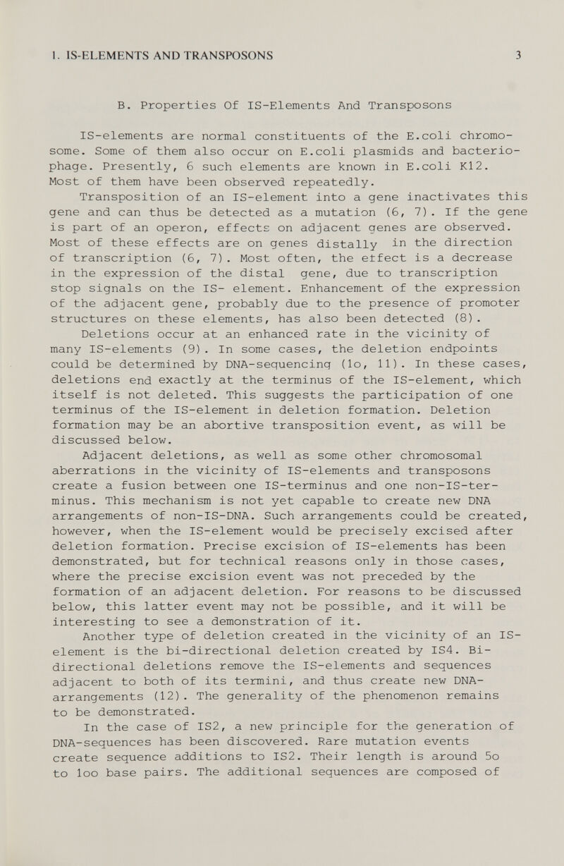 1. IS-ELEMENTS AND TRANSPOSONS 3 В. Properties Of IS-Elements And Transposons IS-elements are normal constituents of the E.coli chromo¬ some. Some of them also occur on E.coli plasmids and bacterio¬ phage. Presently, 6 such elements are known in E.coli Kl2. Most of them have been observed repeatedly. Transposition of an IS-element into a gene inactivates this gene and can thus be detected as a mutation (6, 7). If the gene is part of an operon, effects on adjacent genes are observed. Most of these effects are on genes distally in the direction of transcription (6, 7). Most often, the effect is a decrease in the expression of the distal gene, due to transcription stop signals on the IS- element. Enhancement of the expression of the adjacent gene, probably due to the presence of promoter structures on these elements, has also been detected (8). Deletions occur at an enhanced rate in the vicinity of many IS-elements (9). In some cases, the deletion endpoints could be determined by DNA-sequencing (lo, 11). In these cases, deletions end exactly at the terminus of the IS-element, which itself is not deleted. This suggests the participation of one terminus of the IS-element in deletion formation. Deletion formation may be an abortive transposition event, as will be discussed below. Adjacent deletions, as well as some other chromosomal aberrations in the vicinity of IS-elements and transposons create a fusion between one IS-terminus and one non-IS-ter- minus. This mechanism is not yet capable to create new DNA arrangements of non-IS-DNA. Such arrangements could be created, however, when the IS-element would be precisely excised after deletion formation. Precise excision of IS-elements has been demonstrated, but for technical reasons only in those cases, where the precise excision event was not preceded by the formation of an adjacent deletion. For reasons to be discussed below, this latter event may not be possible, and it will be interesting to see a demonstration of it. Another type of deletion created in the vicinity of an IS- element is the bi-directional deletion created by IS4. Bi¬ directional deletions remove the IS-elements and sequences adjacent to both of its termini, and thus create new DNA- arrangements (12). The generality of the phenomenon remains to be demonstrated. In the case of IS2, a new principle for the generation of DNA-sequences has been discovered. Rare mutation events create sequence additions to IS2. Their length is around 5o to loo base pairs. The additional sequences are composed of