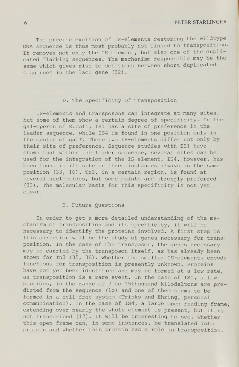 6 PETER STARLINGER The precise excision of IS-elements restoring the wildtype DNA sequence is thus most probably not linked to transposition It removes not only the IS element, but also one of the dupli¬ cated flanking sequences. The mechanism responsible may be the same which gives rise to deletions between short duplicated sequences in the lad gene (32) . D. The Specificity Of Transposition IS-elements and transposons can integrate at many sites, but some of them show a certain degree of specificity. In the gal-operon of E.coli, ISl has a site of preference in the leader sequence, while IS4 is found in one position only in the center of galT. These two IS-elements differ not only by their site of preference. Sequence studies with ISl have shown that within the leader sequence, several sites can be used for the integration of the IS-element. IS4, however, has been found in its site in three instances always in the same position (33, 16). Tn3, in a certain region, is found at several nucleotides, but some points are strongly preferred (33). The molecular basis for this specificity is not yet clear. E. Future Questions In order to get a more detailed understanding of the me¬ chanism of transposition and its specificity, it will be necessary to identify the proteins involved. A first step in this direction will be the study of genes necessary for trans¬ position. In the case of the transposon, the genes necessary may be carried by the transposon itself, as has already been shown for Tn3 (35, 36). Whether the smaller IS-elements encode functions for transposition is presently unknown. Proteins have not yet been identified and may be formed at a low rate, as transposition is a rare event. In the case of ISl, a few peptides, in the range of 7 to ISthousand kilodaltons are pre¬ dicted from the sequence (lo) and one of them seems to be formed in a cell-free system (Trinks and Ehring, personal communication). In the case of IS4, a large open reading frame extending over nearly the whole element is present, but it is not transcribed (12). It will be interesting to see, whether this open frame can, in some instances, be translated into protein and whether this protein has a role in transposition.