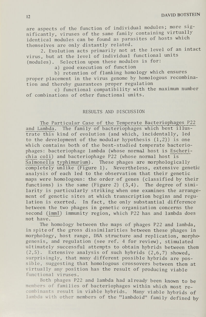 12 DAVID BOTSTEIN are aspects of the function of individual modules; more sig¬ nificantly, viruses of the same family containing virtually identical modules can be found as parasites of hosts which themselves are only distantly related. 2. Evolution acts primarily not at the level of an intact virus, but at the level of individual functional units (modules). Selection upon these modules is for: a) good execution of function b) retention of flanking homology which ensures proper placement in the virus genome by homologous recombina¬ tion and thereby guarantees proper regulation c) functional compatibility with the maximum number of combinations of other functional units. RESULTS AND DISCUSSION The Particular Case of the Temperate Bacteriophages P22 and Lambda. The family of bacteriophages which best illus¬ trate this kind of evolution (and which, incidentally, led to the development of the modular hypothesis (1,2)) is one which contains both of the best-studied temperate bacterio¬ phages: bacteriophage lambda (whose normaJ host is Escheri¬ chia coli) and bacteriophage P22 (whose normal host is Salmonella typhimurium). These phages are morphologically completely unlike (Figure 1). Nevertheless, extensive genetic analysis of each led to the observation that their genetic maps were homologous: the order of genes (classified by their functions) is the same (Figure 2) (3,4). The degree of simi¬ larity is particularly striking when one examines the arrange¬ ment of genetic sites at which transcription begins and regu¬ lation is exerted. In fact, the only substantial difference between the two phages in genetic organization concerns the second (imml) immunity region, which P22 has and lambda does not have. The homology between the maps of phages P22 and lambda, in spite of the gross dissimilarities between these phages in morphology, host range, DNA structure and replication, morpho¬ genesis, and regulation (see ref. 4 for review), stimulated ultimately successful attempts to obtain hybrids between them (2,5). Extensive analysis of such hybrids (2,6,7) showed, surprisingly, that many different possible hybrids are pos¬ sible, suggesting that homologous crossovers between them at virtually any position has the result of producing viable functional viruses. Both phages P22 and lambda had already been known to be members of families of bacteriophages within which most re¬ combinants result in viable hybrids. Many viable hybrids of lambda with other members of the lambdoid family defined by